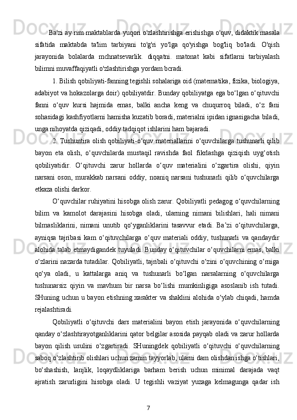 Ba'zi ay rim maktablarda yuqori o'zlashtirishga erishishga o'quv, didaktik masala
sifatida   maktabda   ta'lim   tarbiyani   to'g'ri   yo'lga   qo'yishga   bog'liq   bo'ladi.   O'qish
jarayonida   bolalarda   mchnatsevarlik.   diqqatni.   matonat   kabi   sifatlarni   tarbiyalash
bilimni muvaffaqiyatli o'zlashtirishga yordam bcradi.
1. Bilish qobiliyati-fanning tegishli sohalariga oid (matematika, fizika, biologiya,
adabiyot va hokazolarga doir) qobiliyatdir. Bunday qobiliyatga ega bo‘lgan o‘qituvchi
fanni   o‘quv   kursi   hajmida   emas,   balki   ancha   keng   va   chuqurroq   biladi,   o‘z   fani
sohasidagi kashfiyotlarni hamisha kuzatib boradi, materialni ipidan ignasigacha biladi,
unga nihoyatda qiziqadi, oddiy tadqiqot ishlarini ham bajaradi.
2. Tushuntira olish qobiliyati-o‘quv materiallarini o‘quvchilarga tushunarli qilib
bayon   eta   olish,   o‘quvchilarda   mustaqil   ravishda   faol   fikrlashga   qiziqish   uyg‘otish
qobiliyatidir.   O‘qituvchi   zarur   hollarda   o‘quv   materialini   o‘zgartira   olishi,   qiyin
narsani   oson,   murakkab   narsani   oddiy,   noaniq   narsani   tushunarli   qilib   o‘quvchilarga
etkaza olishi darkor.
O‘quvchilar ruhiyatini hisobga olish zarur. Qobiliyatli pedagog o‘quvchilarning
bilim   va   kamolot   darajasini   hisobga   oladi,   ularning   nimani   bilishlari,   hali   nimani
bilmasliklarini,   nimani   unutib   qo‘yganliklarini   tasavvur   etadi.   Ba’zi   o‘qituvchilarga,
ayniqsa   tajribasi   kam   o‘qituvchilarga   o‘quv   materiali   oddiy,   tushunarli   va   qandaydir
alohida talab etmaydigandek tuyuladi. Bunday o‘qituvchilar o‘quvchilarni emas, balki
o‘zlarini nazarda tutadilar. Qobiliyatli, tajribali o‘qituvchi o‘zini o‘quvchining o‘rniga
qo‘ya   oladi,   u   kattalarga   aniq   va   tushunarli   bo‘lgan   narsalarning   o‘quvchilarga
tushunarsiz   qiyin   va   mavhum   bir   narsa   bo‘lishi   mumkinligiga   asoslanib   ish   tutadi.
SHuning uchun u bayon etishning xarakter va shaklini  alohida o‘ylab chiqadi, hamda
rejalashtiradi.
Qobiliyatli   o‘qituvchi   dars   materialini   bayon   etish   jarayonida   o‘quvchilarning
qanday o‘zlashtirayotganliklarini qator belgilar asosida payqab oladi va zarur hollarda
bayon   qilish   usulini   o‘zgartiradi.   SHuningdek   qobiliyatli   o‘qituvchi   o‘quvchilarning
saboq o‘zlashtirib olishlari uchun zamin tayyorlab, ularni dam olishdan ishga o‘tishlari,
bo‘shashish,   lanjlik,   loqaydliklariga   barham   berish   uchun   minimal   darajada   vaqt
ajratish   zarurligini   hisobga   oladi.   U   tegishli   vaziyat   yuzaga   kelmagunga   qadar   ish
7
