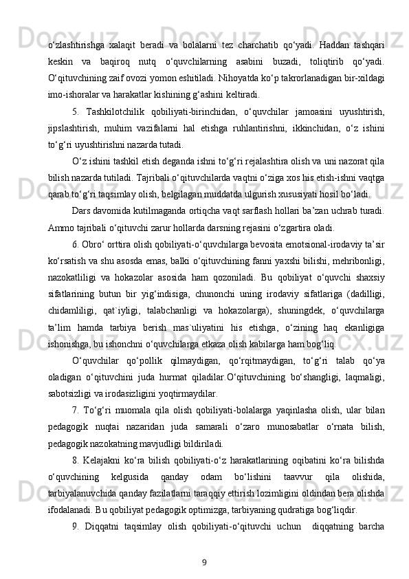 o‘zlashtirishga   xalaqit   beradi   va   bolalarni   tez   charchatib   qo‘yadi.   Haddan   tashqari
keskin   va   baqiroq   nutq   o‘quvchilarning   asabini   buzadi,   toliqtirib   qo‘yadi.
O‘qituvchining zaif ovozi yomon eshitiladi. Nihoyatda ko‘p takrorlanadigan bir-xildagi
imo-ishoralar va harakatlar kishining g‘ashini keltiradi.
5.   Tashkilotchilik   qobiliyati-birinchidan,   o‘quvchilar   jamoasini   uyushtirish,
jipslashtirish,   muhim   vazifalarni   hal   etishga   ruhlantirishni,   ikkinchidan,   o‘z   ishini
to‘g‘ri uyushtirishni nazarda tutadi.
O‘z ishini tashkil etish deganda ishni to‘g‘ri rejalashtira olish va uni nazorat qila
bilish nazarda tutiladi. Tajribali o‘qituvchilarda vaqtni o‘ziga xos his etish-ishni vaqtga
qarab to‘g‘ri taqsimlay olish, belgilagan muddatda ulgurish xususiyati hosil bo‘ladi.
Dars davomida kutilmaganda ortiqcha vaqt sarflash hollari ba’zan uchrab turadi.
Ammo tajribali o‘qituvchi zarur hollarda darsning rejasini o‘zgartira oladi.
6. Obro‘ orttira olish qobiliyati-o‘quvchilarga bevosita emotsional-irodaviy ta’sir
ko‘rsatish va shu asosda emas, balki o‘qituvchining fanni yaxshi bilishi, mehribonligi,
nazokatliligi   va   hokazolar   asosida   ham   qozoniladi.   Bu   qobiliyat   o‘quvchi   shaxsiy
sifatlarining   butun   bir   yig‘indisiga,   chunonchi   uning   irodaviy   sifatlariga   (dadilligi,
chidamliligi,   qat`iyligi,   talabchanligi   va   hokazolarga),   shuningdek,   o‘quvchilarga
ta’lim   hamda   tarbiya   berish   mas`uliyatini   his   etishga,   o‘zining   haq   ekanligiga
ishonishga, bu ishonchni o‘quvchilarga etkaza olish kabilarga ham bog‘liq.
O‘quvchilar   qo‘pollik   qilmaydigan,   qo‘rqitmaydigan,   to‘g‘ri   talab   qo‘ya
oladigan   o‘qituvchini   juda   hurmat   qiladilar.O‘qituvchining   bo‘shangligi,   laqmaligi,
sabotsizligi va irodasizligini yoqtirmaydilar.
7.   To‘g‘ri   muomala   qila   olish   qobiliyati-bolalarga   yaqinlasha   olish,   ular   bilan
pedagogik   nuqtai   nazaridan   juda   samarali   o‘zaro   munosabatlar   o‘rnata   bilish,
pedagogik nazokatning mavjudligi bildiriladi.
8.   Kelajakni   ko‘ra   bilish   qobiliyati-o‘z   harakatlarining   oqibatini   ko‘ra   bilishda
o‘quvchining   kelgusida   qanday   odam   bo‘lishini   taavvur   qila   olishida,
tarbiyalanuvchida qanday fazilatlarni taraqqiy ettirish lozimligini oldindan bera olishda
ifodalanadi. Bu qobiliyat pedagogik optimizga, tarbiyaning qudratiga bog‘liqdir.
9.   Diqqatni   taqsimlay   olish   qobiliyati-o‘qituvchi   uchun     diqqatning   barcha
9 