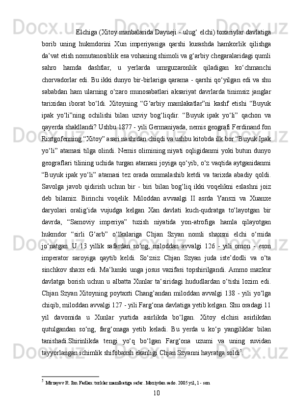 10Elchiga (Xitoy manbalarida Dayueji - ulug‘ elchi) toxariylar davlatiga
borib   uning   hukmdorini   Xun   imperiyasiga   qarshi   kurashda   hamkorlik   qilishga
da’vat etish nomutanosiblik esa vohaning shimoli va g‘arbiy chegaralaridagi qumli
sahro   hamda   dashtlar,   u   yerlarda   umrguzaronlik   qiladigan   ko‘chmanchi
chorvadorlar edi. Bu ikki dunyo bir-birlariga qarama - qarshi qo‘yilgan edi va shu
sababdan   ham   ularning   o‘zaro   munosabatlari   aksariyat   davrlarda   tinimsiz   janglar
tarixidan   iborat   bo‘ldi.   Xitoyning   “G‘arbiy   mamlakatlar”ni   kashf   etishi   “Buyuk
ipak   yo‘li”ning   ochilishi   bilan   uzviy   bog‘liqdir.   “Buyuk   ipak   yo‘li”   qachon   va
qayerda shakllandi? Ushbu 1877 - yili Germaniyada, nemis geografi Ferdinand fon
Rixtgofenning “Xitoy” asari nashrdan chiqdi va ushbu kitobda ilk bor “Buyuk Ipak
yo‘li” atamasi  tilga olindi. Nemis olimining niyati oqligidanmi  yoki butun dunyo
geograflari tilining uchida turgan atamani joyiga qo‘yib, o‘z vaqtida aytganidanmi
“Buyuk   ipak   yo‘li”   atamasi   tez   orada   ommalashib   ketdi   va   tarixda   abadiy   qoldi.
Savolga   javob   qidirish   uchun   bir   -   biri   bilan   bog‘liq   ikki   voqelikni   eslashni   joiz
deb   bilamiz.   Birinchi   voqelik.   Miloddan   avvaalgi   II   asrda   Yanszi   va   Xuanxe
daryolari   oralig‘ida   vujudga   kelgan   Xan   davlati   kuch-qudratga   to‘layotgan   bir
davrda,   “Samoviy   imperiya”   tuzish   niyatida   yon-atrofiga   hamla   qilayotgan
hukmdor   “sirli   G‘arb”   o‘lkalariga   Chjan   Szyan   nomli   shaxsni   elchi   o‘rnida
jo‘natgan.   U   13   yillik   safardan   so‘ng,   miloddan   avvalgi   126   -   yili   omon   -   eson
imperator   saroyiga   qaytib   keldi.   So‘zsiz   Chjan   Szyan   juda   iste’dodli   va   o‘ta
sinchkov   shaxs   edi.   Ma‘lumki   unga   josus   vazifasi   topshirilgandi.   Ammo   mazkur
davlatga   borish   uchun   u   albatta   Xunlar   ta‘siridagi   hududlardan   o‘tishi   lozim   edi.
Chjan Szyan Xitoyning poytaxti Chang’andan miloddan avvalgi 138 - yili yo‘lga
chiqib, miloddan avvalgi 127 - yili Farg‘ona davlatiga yetib kelgan. Shu oradagi 11
yil   davomida   u   Xunlar   yurtida   asirlikda   bo‘lgan.   Xitoy   elchisi   asirlikdan
qutulgandan   so‘ng,   farg‘onaga   yetib   keladi.   Bu   yerda   u   ko‘p   yangiliklar   bilan
tanishadi.Shirinlikda   tengi   yo‘q   bo‘lgan   Farg‘ona   uzumi   va   uning   suvidan
tayyorlangan ichimlik shifobaxsh ekanligi Chjan Szyanni hayratga soldi 5
.
5
  Mirzayev R. Ibn Fadlan: turklar mamlkatiga safar. Moziydan sado. 2005 yil, 1 - son 