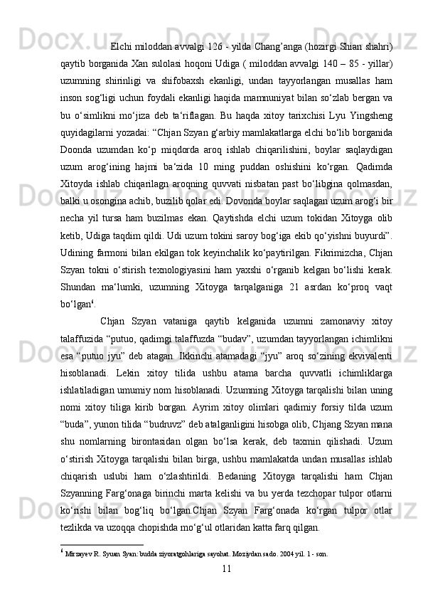 11Elchi miloddan avvalgi 126 - yilda Chang’anga (hozirgi Shian shahri)
qaytib borganida Xan sulolasi hoqoni Udiga ( miloddan avvalgi 140 – 85 - yillar)
uzumning   shirinligi   va   shifobaxsh   ekanligi,   undan   tayyorlangan   musallas   ham
inson sog‘ligi uchun foydali  ekanligi haqida mamnuniyat  bilan so‘zlab bergan va
bu   o‘simlikni   mo‘jiza   deb   ta‘riflagan.   Bu   haqda   xitoy   tarixchisi   Lyu   Yingsheng
quyidagilarni yozadai: “Chjan Szyan g‘arbiy mamlakatlarga elchi bo‘lib borganida
Doonda   uzumdan   ko‘p   miqdorda   aroq   ishlab   chiqarilishini,   boylar   saqlaydigan
uzum   arog‘ining   hajmi   ba‘zida   10   ming   puddan   oshishini   ko‘rgan.   Qadimda
Xitoyda   ishlab   chiqarilagn   aroqning   quvvati   nisbatan   past   bo‘libgina   qolmasdan,
balki u osongina achib, buzilib qolar edi. Dovonda boylar saqlagan uzum arog‘i bir
necha   yil   tursa   ham   buzilmas   ekan.   Qaytishda   elchi   uzum   tokidan   Xitoyga   olib
ketib, Udiga taqdim qildi. Udi uzum tokini saroy bog‘iga ekib qo‘yishni buyurdi”.
Udining farmoni bilan ekilgan tok keyinchalik ko‘paytirilgan. Fikrimizcha, Chjan
Szyan   tokni   o‘stirish   texnologiyasini   ham   yaxshi   o‘rganib   kelgan   bo‘lishi   kerak.
Shundan   ma‘lumki,   uzumning   Xitoyga   tarqalganiga   21   asrdan   ko‘proq   vaqt
bo‘lgan 6
. 
Chjan   Szyan   vataniga   qaytib   kelganida   uzumni   zamonaviy   xitoy
talaffuzida “putuo, qadimgi talaffuzda “budav”, uzumdan tayyorlangan ichimlikni
esa   “putuo   jyu”   deb   atagan.   Ikkinchi   atamadagi   “jyu”   aroq   so‘zining   ekvivalenti
hisoblanadi.   Lekin   xitoy   tilida   ushbu   atama   barcha   quvvatli   ichimliklarga
ishlatiladigan umumiy nom hisoblanadi. Uzumning Xitoyga tarqalishi bilan uning
nomi   xitoy   tiliga   kirib   borgan.   Ayrim   xitoy   olimlari   qadimiy   forsiy   tilda   uzum
“buda”, yunon tilida “budruvz” deb atalganligini hisobga olib, Chjang Szyan mana
shu   nomlarning   birontasidan   olgan   bo‘lsa   kerak,   deb   taxmin   qilishadi.   Uzum
o‘stirish   Xitoyga   tarqalishi   bilan   birga,   ushbu   mamlakatda   undan   musallas   ishlab
chiqarish   uslubi   ham   o‘zlashtirildi.   Bedaning   Xitoyga   tarqalishi   ham   Chjan
Szyanning Farg‘onaga birinchi  marta  kelishi  va bu yerda tezchopar  tulpor  otlarni
ko‘rishi   bilan   bog‘liq   bo‘lgan.Chjan   Szyan   Farg‘onada   ko‘rgan   tulpor   otlar
tezlikda va uzoqqa chopishda mo‘g‘ul otlaridan katta farq qilgan. 
6
 Mirzayev R. Syuan Syan: budda ziyoratgohlariga sayohat. Moziydan sado. 2004 yil. 1 - son. 