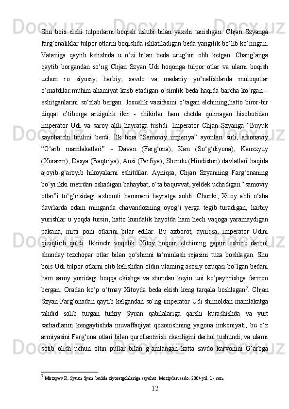 12Shu   bois   elchi   tulporlarni   boqish   uslubi   bilan   yaxshi   tanishgan.   Chjan   Szyanga
farg‘onaliklar tulpor otlarni boqishda ishlatiladigan beda yangilik bo‘lib ko‘ringan.
Vataniga   qaytib   ketishida   u   o‘zi   bilan   beda   urug‘ini   olib   ketgan.   Chang’anga
qaytib   borgandan   so‘ng   Chjan   Szyan   Udi   hoqonga   tulpor   otlar   va   ularni   boqish
uchun   ro   siyosiy,   harbiy,   savdo   va   madaniy   yo‘nalishlarda   muloqotlar
o‘rnatdilar.muhim ahamiyat kasb etadigan o‘simlik-beda haqida barcha ko‘rgan –
eshitganlarini   so‘zlab   bergan.   Josuslik   vazifasini   o‘tagan   elchining,hatto   biror-bir
diqqat   e’tiborga   arzigulik   ikir   -   chikirlar   ham   chetda   qolmagan   hisobotidan
imperator   Udi   va   saroy   ahli   hayratga   tushdi.   Imperator   Chjan   Szyanga   “Buyuk
sayohatchi   titulini   berdi.   Ilk   bora   “Samoviy   imperiya”   ayonlari   sirli,   afsonaviy
“G‘arb   mamlakatlari”   -   Davan   (Farg‘ona),   Kan   (So‘g‘diyona),   Kanszyuy
(Xorazm), Dasya (Baqtriya), Ansi (Parfiya), Shendu (Hindiston) davlatlari haqida
ajoyib-g‘aroyib   hikoyalarni   eshitdilar.   Ayniqsa,   Chjan   Szyanning   Farg‘onaning
bo‘yi ikki metrdan oshadigan bahaybat, o‘ta baquvvat, yeldek uchadigan “samoviy
otlar”i   to‘g‘risidagi   axboroti   hammani   hayratga   soldi.   Chunki,   Xitoy   ahli   o‘sha
davrlarda   odam   minganda   chavandozning   oyog‘i   yerga   tegib   turadigan,   harbiy
yurishlar   u yoqda  tursin,  hatto kundalik  hayotda ham   hech  vaqoga  yaramaydigan
pakana,   mitti   poni   otlarini   bilar   edilar.   Bu   axborot,   ayniqsa,   imperator   Udini
qiziqtirib   qoldi.   Ikkinchi   voqelik.   Xitoy   hoqoni   elchining   gapini   eshitib   darhol
shunday   tezchopar   otlar   bilan   qo‘shinni   ta‘minlash   rejasini   tuza   boshlagan.   Shu
bois Udi tulpor otlarni olib kelishdan oldin ularning asosiy ozuqasi bo‘lgan bedani
ham   saroy   yonidagi   boqqa   ekishga   va   shundan   keyin   uni   ko‘paytirishga   farmon
bergan.   Oradan   ko‘p   o‘tmay   Xitoyda   beda   ekish   keng   tarqala   boshlagan 7
.   Chjan
Szyan Farg‘onadan qaytib kelgandan so‘ng imperator Udi shimoldan mamlakatga
tahdid   solib   turgan   turkiy   Syuan   qabilalariga   qarshi   kurashishda   va   yurt
sarhadlarini   kengaytishda   muvaffaqiyat   qozonishning   yagona   imkoniyati,   bu   o‘z
armiyasini Farg‘ona otlari bilan qurollantirish ekanligini darhol tushundi, va ularni
sotib   olish   uchun   oltin   pullar   bilan   g‘amlangan   katta   savdo   karvonini   G‘arbga
7
 Mirzayev R. Syuan Syan: budda ziyoratgohlariga sayohat. Moziydan sado. 2004 yil. 1 - son. 