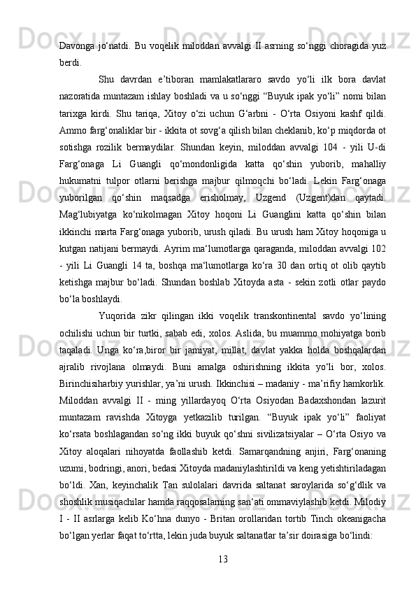 13Davonga  jo‘natdi.  Bu  voqelik miloddan  avvalgi  II  asrning  so‘nggi  choragida  yuz
berdi.
Shu   davrdan   e’tiboran   mamlakatlararo   savdo   yo‘li   ilk   bora   davlat
nazoratida muntazam ishlay boshladi va u so‘nggi “Buyuk ipak yo‘li” nomi bilan
tarixga   kirdi.   Shu   tariqa,   Xitoy   o‘zi   uchun   G‘arbni   -   O‘rta   Osiyoni   kashf   qildi.
Ammo farg‘onaliklar bir - ikkita ot sovg‘a qilish bilan cheklanib, ko‘p miqdorda ot
sotishga   rozilik   bermaydilar.   Shundan   keyin,   miloddan   avvalgi   104   -   yili   U-di
Farg‘onaga   Li   Guangli   qo‘mondonligida   katta   qo‘shin   yuborib,   mahalliy
hukumatni   tulpor   otlarni   berishga   majbur   qilmoqchi   bo‘ladi.   Lekin   Farg‘onaga
yuborilgan   qo‘shin   maqsadga   erisholmay,   Uzgend   (Uzgent)dan   qaytadi.
Mag‘lubiyatga   ko‘nikolmagan   Xitoy   hoqoni   Li   Guanglini   katta   qo‘shin   bilan
ikkinchi marta Farg‘onaga yuborib, urush qiladi. Bu urush ham Xitoy hoqoniga u
kutgan natijani bermaydi. Ayrim ma‘lumotlarga qaraganda, miloddan avvalgi 102
-   yili   Li   Guangli   14   ta,   boshqa   ma‘lumotlarga   ko‘ra   30   dan   ortiq   ot   olib   qaytib
ketishga   majbur   bo‘ladi.   Shundan   boshlab   Xitoyda   asta   -   sekin   zotli   otlar   paydo
bo‘la boshlaydi. 
Yuqorida   zikr   qilingan   ikki   voqelik   transkontinental   savdo   yo‘lining
ochilishi  uchun bir  turtki, sabab  edi, xolos. Aslida,  bu muammo mohiyatga borib
taqaladi.   Unga   ko‘ra,biror   bir   jamiyat,   millat,   davlat   yakka   holda   boshqalardan
ajralib   rivojlana   olmaydi.   Buni   amalga   oshirishning   ikkita   yo‘li   bor,   xolos.
Birinchisiharbiy yurishlar, ya’ni urush. Ikkinchisi – madaniy - ma’rifiy hamkorlik.
Miloddan   avvalgi   II   -   ming   yillardayoq   O‘rta   Osiyodan   Badaxshondan   lazurit
muntazam   ravishda   Xitoyga   yetkazilib   turilgan.   “Buyuk   ipak   yo‘li”   faoliyat
ko‘rsata   boshlagandan   so‘ng  ikki   buyuk  qo‘shni   sivilizatsiyalar   –  O‘rta   Osiyo   va
Xitoy   aloqalari   nihoyatda   faollashib   ketdi.   Samarqandning   anjiri,   Farg‘onaning
uzumi, bodringi, anori, bedasi Xitoyda madaniylashtirildi va keng yetishtiriladagan
bo‘ldi.   Xan,   keyinchalik   Tan   sulolalari   davrida   saltanat   saroylarida   so‘g‘dlik   va
shoshlik musiqachilar hamda raqqosalarning san‘ati ommaviylashib ketdi. Milodiy
I   -   II   asrlarga   kelib   Ko‘hna   dunyo   -   Britan   orollaridan   tortib   Tinch   okeanigacha
bo‘lgan yerlar faqat to‘rtta, lekin juda buyuk saltanatlar ta’sir doirasiga bo‘lindi:  