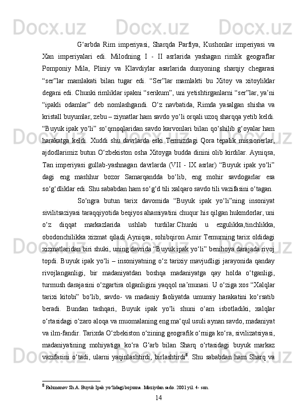 14G‘arbda   Rim   imperiyasi,   Sharqda   Parfiya,   Kushonlar   imperiyasi   va
Xan   imperiyalari   edi.   Milodning   I   -   II   asrlarida   yashagan   rimlik   geograflar
Pomponiy   Mila,   Pliniy   va   Klavdiylar   asarlarida   dunyoning   sharqiy   chegarasi
“ser”lar   mamlakati   bilan   tugar   edi.   “Ser”lar   mamlakti   bu   Xitoy   va   xitoyliklar
degani edi. Chunki rimliklar ipakni “serikum”, uni yetishtirganlarni “ser”lar, ya’ni
“ipakli   odamlar”   deb   nomlashgandi.   O‘z   navbatida,   Rimda   yasalgan   shisha   va
kristall buyumlar, zebu – ziynatlar ham savdo yo‘li orqali uzoq sharqqa yetib keldi.
“Buyuk ipak yo‘li” so‘qmoqlaridan savdo karvonlari bilan qo‘shilib g‘oyalar ham
harakatga   keldi.   Xuddi   shu   davrlarda   eski   Termizdagi   Qora   tepalik   missionerlar,
ajdodlarimiz butun O‘zbekiston osha Xitoyga budda dinini olib kirdilar. Ayniqsa,
Tan   imperiyasi   gullab-yashnagan   davrlarda   (VII   -   IX   asrlar)   “Buyuk   ipak   yo‘li”
dagi   eng   mashhur   bozor   Samarqandda   bo‘lib,   eng   mohir   savdogarlar   esa
so‘g‘dliklar edi. Shu sababdan ham so‘g‘d tili xalqaro savdo tili vazifasini o‘tagan. 
So‘ngra   butun   tarix   davomida   “Buyuk   ipak   yo‘li”ning   insoniyat
sivilitsaziyasi taraqqiyotida beqiyos ahamiyatini chuqur his qilgan hukmdorlar, uni
o‘z   diqqat   markazlarida   ushlab   turdilar.Chunki   u   ezgulikka,tinchlikka,
obodonchilikka xizmat qiladi Ayniqsa, sohibqiron Amir Temurning tarix oldidagi
xizmatlaridan biri shuki, uning davrida “Buyuk ipak yo‘li” benihoya darajada rivoj
topdi. Buyuk  ipak  yo‘li   – insoniyatning  o‘z  tarixiy mavjudligi  jarayonida  qanday
rivojlanganligi,   bir   madaniyatdan   boshqa   madaniyatga   qay   holda   o‘tganligi,
turmush darajasini o‘zgartira olganligini yaqqol na’munasi. U o‘ziga xos “Xalqlar
tarixi   kitobi”   bo‘lib,   savdo-   va   madaniy   faoliyatda   umumiy   harakatini   ko‘rsatib
beradi.   Bundan   tashqari,   Buyuk   ipak   yo‘li   shuni   o‘am   isbotladiki,   xalqlar
o‘rtasidagi o‘zaro aloqa va muomalaning eng ma‘qul usuli aynan savdo, madaniyat
va ilm-fandir. Tarixda O‘zbekiston o‘zining geografik o‘rniga ko‘ra, sivilizatsiyasi,
madaniyatining   mohiyatiga   ko‘ra   G‘arb   bilan   Sharq   o‘rtasidagi   buyuk   markaz
vazifasini   o‘tadi,   ularni   yaqinlashtirdi,   birlashtirdi 8
.   Shu   sababdan   ham   Sharq   va
8
 Rahmonov Sh.A. Buyuk Ipak yo‘lidagi bojxona. Moziydan sado. 2001 yil. 4- son. 