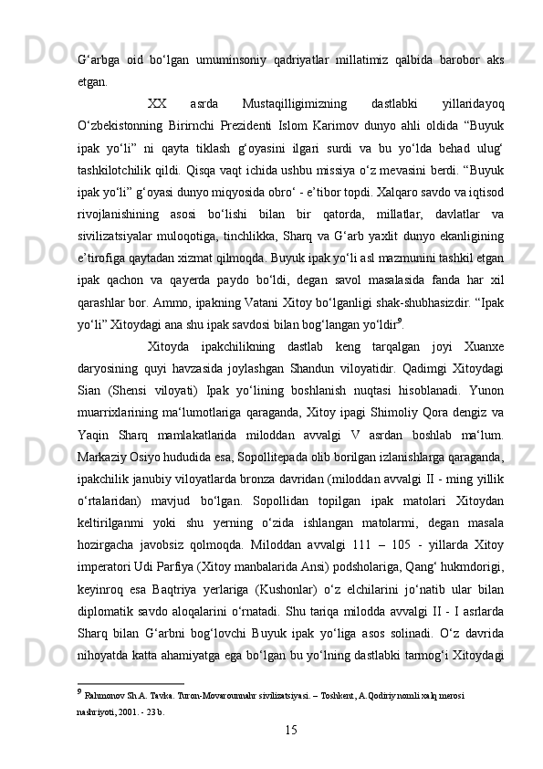 15G‘arbga   oid   bo‘lgan   umuminsoniy   qadriyatlar   millatimiz   qalbida   barobor   aks
etgan. 
XX   asrda   Mustaqilligimizning   dastlabki   yillaridayoq
O‘zbekistonning   Birirnchi   Prezidenti   Islom   Karimov   dunyo   ahli   oldida   “Buyuk
ipak   yo‘li”   ni   qayta   tiklash   g‘oyasini   ilgari   surdi   va   bu   yo‘lda   behad   ulug‘
tashkilotchilik qildi. Qisqa vaqt ichida ushbu missiya o‘z mevasini berdi. “Buyuk
ipak yo‘li” g‘oyasi dunyo miqyosida obro‘ - e’tibor topdi. Xalqaro savdo va iqtisod
rivojlanishining   asosi   bo‘lishi   bilan   bir   qatorda,   millatlar,   davlatlar   va
sivilizatsiyalar   muloqotiga,   tinchlikka,   Sharq   va   G‘arb   yaxlit   dunyo   ekanligining
e’tirofiga qaytadan xizmat qilmoqda. Buyuk ipak yo‘li asl mazmunini tashkil etgan
ipak   qachon   va   qayerda   paydo   bo‘ldi,   degan   savol   masalasida   fanda   har   xil
qarashlar bor. Ammo, ipakning Vatani Xitoy bo‘lganligi shak-shubhasizdir. “Ipak
yo‘li” Xitoydagi ana shu ipak savdosi bilan bog‘langan yo‘ldir 9
. 
Xitoyda   ipakchilikning   dastlab   keng   tarqalgan   joyi   Xuanxe
daryosining   quyi   havzasida   joylashgan   Shandun   viloyatidir.   Qadimgi   Xitoydagi
Sian   (Shensi   viloyati)   Ipak   yo‘lining   boshlanish   nuqtasi   hisoblanadi.   Yunon
muarrixlarining   ma‘lumotlariga   qaraganda,   Xitoy   ipagi   Shimoliy   Qora   dengiz   va
Yaqin   Sharq   mamlakatlarida   miloddan   avvalgi   V   asrdan   boshlab   ma‘lum.
Markaziy Osiyo hududida esa, Sopollitepada olib borilgan izlanishlarga qaraganda,
ipakchilik janubiy viloyatlarda bronza davridan (miloddan avvalgi II - ming yillik
o‘rtalaridan)   mavjud   bo‘lgan.   Sopollidan   topilgan   ipak   matolari   Xitoydan
keltirilganmi   yoki   shu   yerning   o‘zida   ishlangan   matolarmi,   degan   masala
hozirgacha   javobsiz   qolmoqda.   Miloddan   avvalgi   111   –   105   -   yillarda   Xitoy
imperatori Udi Parfiya (Xitoy manbalarida Ansi) podsholariga, Qang‘ hukmdorigi,
keyinroq   esa   Baqtriya   yerlariga   (Kushonlar)   o‘z   elchilarini   jo‘natib   ular   bilan
diplomatik   savdo   aloqalarini   o‘rnatadi.   Shu   tariqa   milodda   avvalgi   II   -   I   asrlarda
Sharq   bilan   G‘arbni   bog‘lovchi   Buyuk   ipak   yo‘liga   asos   solinadi.   O‘z   davrida
nihoyatda katta ahamiyatga ega bo‘lgan bu yo‘lning dastlabki  tarmog‘i Xitoydagi
9
  Rahmonov Sh.A. Tavka. Turon-Movarounnahr sivilizatsiyasi. – Toshkent, A.Qodiriy nomli xalq merosi 
nashriyoti, 2001. - 23 b. 