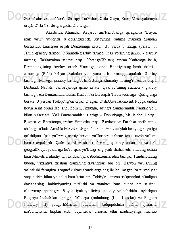 16Sian   shahridan   boshlanib,   Sharqiy   Turkiston,   O‘rta   Osiyo,   Eron,   Messopatamiya
orqali O‘rta Yer dengizigacha cho‘zilgan. 
Akademik   Ahmadali   Asqarov   ma‘lumotlariga   qaraganda   “Buyuk
ipak   yo‘li”   yuqorida   ta‘kidlanganidek,   Xitoyning   qadimg   markazi   Siandan
boshlanib,   Lanchjou   orqali   Dunxuanga   keladi.   Bu   yerda   u   ikkiga   ajraladi:   1.
Janubi-g‘arbiy   tarmoq.   2.Shimoli-g‘arbiy   tarmoq.   Ipak   yo‘lining   janubi   -   g‘arbiy
tarmog‘i   Taklamokon   sahrosi   orqali   Xotanga(Xo‘tan),   undan   Yorkentga   kelib,
Pomir   tog‘ining   daralari   orqali   Voxanga,   undan   Baqtriyaning   bosh   shahri   -
zariaspga   (Balx)   kelgan.   Balxdan   yo‘l   yana   uch   tarmoqqa   ajraladi.   G‘arbiy
tarmog‘i   Marvga,  janubiy  tarmog‘i  Hindistonga,   shimoliy  tarmog‘i  Termiz  orqali
Darband,   Nautak,   Samarqandga   qarab   ketadi.   Ipak   yo‘lining   shimoli   -   g‘arbiy
tarmog‘i esa Dunxuandan Bami, Kuchi, Turfon orqali Tarim vohasiga- Qoshg‘arga
boradi. U yerdan Toshqo‘rg‘on orqali O‘zgan, O‘sh,Quva, Axsikent, Popga, undan
keyin   Asht   orqali   Xo‘jand,   Zomin,   Jizzaxga,   so‘ngra   Samarqandda   Nautak   yo‘li
bilan   birlashadi.   Yo‘l   Samarqanddan   g‘arbga   –   Dobusiyaga,   Malik   cho‘li   orqali
Buxoro   va   Romitonga,   undan   Varaxsha   orqali   Boykent   va   Forobga   borib   Amul
shahriga o‘tadi. Amulda Marvdan Urganch tomon Amu bo‘ylab kelayotgan yo‘lga
qo‘shilgan.   Ipak   yo‘lining   asosiy   karvon   yo‘llaridan   tashqari   ichki   savdo   yo‘llari
ham   mavjud   edi.   Qadimda   Marv   shahri   o‘zining   qadimiy   an‘analari   va   turli
geografik qulayliklariga ko‘ra ipak yo‘lidagi eng yirik shahar  edi. Shuning uchun
ham  Marvda mahalliy din zardushtiylik ibodatxonalaridan tashqari  Hindistonning
budda,   Vizantiya   xristian   olamining   tayanchlari   bor   edi.   Karvon   yo‘llarining
yo‘nalishi faqatgina geografik shart-sharoitlarga bog‘liq bo‘lmagan, ba‘zi vodiylar
vaqt  o‘tishi  bilan yo‘qolib ham  ketar  edi. Tabiiyki, karvon so‘qmoqlari  o‘tadigan
davlatlardagi   hokimiyatning   tuzilishi   va   xarakter   ham   bunda   o‘z   ta‘sirini
o‘tkazmay   qolmagan.   Buyuk   ipak   yo‘lining   janubiy   yo‘nalishida   joylashgan
Baqtriya   hududidan   topilgan   Tillatepa   (milodning   (I   -   II   asrlar)   va   Bagram
(milodiy   III)   yodgorliklaridan   buyumlar   tadqiqotchilar   uchun   qimmatli
ma‘lumotlarni   taqdim   etdi.   Topilmalar   orasida,   ellin   madaniyatiga   mansub 