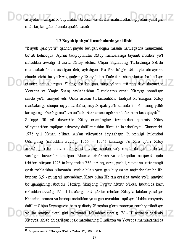 17ashyolar   -   zargarlik   buyumlari,   bronza   va   shisha   mahsulotlari,   gipsdan   yasalgan
muhrlar, tangalar alohida ajralib turadi.
1.2 Buyuk ipak yo‘li manbalarda yoritilishi
“Buyuk   ipak   yo‘li”   qachon   paydo   bo‘lgan   degan   masala   hanuzgacha   munozarali
bo‘lib   kelmoqda.   Ayrim   tadqiqotchilar   Xitoy   manbalariga   tayanib   mazkur   yo‘l
miloddan   avvalgi   II   asrda   Xitoy   elchisi   Chjan   Szyanning   Turkistonga   kelishi
munosabati   bilan   ochilgan   deb,   aytishgan.   Bu   fikr   to‘g‘ri   deb   ayta   olmaymiz,
chunki   elchi   bu   yo‘lning   qadimiy   Xitoy   bilan   Turkiston   shaharlarigacha   bo‘lgan
qismini   ochib   bergan.   Elchigacha   bo‘lgan   ming   yildan   ortiqroq   davr   davomida
Yevropa   va   Yaqin   Sharq   davlatlaridan   O‘zbekiston   orqali   Xitoyga   boradigan
savdo   yo‘li   mavjud   edi.   Unda   asosan   turkistonliklar   faoliyat   ko‘rsatgan.   Xitoy
manbalariga chuqurroq yondashilsa,  Buyuk ipak yo‘li kamida 3 – 4 - ming yillik
tarixga ega ekanligi ma‘lum bo‘ladi. Buni arxeologik manbalar ham tasdiqlaydi 10
.
So‘nggi   30   yil   davomida   Xitoy   arxeologlari   tomonidan   qadimiy   Xitoy
viloyatlaridan  topilgan  ashyoviy   dalillar   ushbu  fikrni  to‘la   isbotlaydi.  Chunonchi,
1976   yili   Xenan   o‘lkasi   An‘an   viloyatida   joylashgan   In   xonligi   hukmdori
Udingning   (miloddan   avvalgi   1365   –   1324)   kanizagi   Fu   Xao   qabri   Xitoy
arxeologlari   tomonidan   ochilganda,   uning   ichidan   ko‘p   miqdorda   qosh   toshidan
yasalgan   buyumlar   topilgan.   Maxsus   tekshirish   va   tadqiqotlar   natijasida   qabr
ichidan olingan 1928 ta buyumdan 756 tasi oq, qora, yashil, novot va sariq rangli
qosh   toshlaridan   nihoyatda   ustalik   bilan   yasalgan   buyum   va   taqinchoqlar   bo‘lib,
bundan 3,5 - ming yil  muqaddam Xitoy bilan Xo‘tan orasida savdo  yo‘li mavjud
bo‘lganlgining   isbotidir.   Hozirgi   Shinjong   Uyg‘ur   Muxtr   o‘lkasi   hududida   ham
miloddan   avvalgi   IV   -   III   asrlarga   oid   qabrlar   ichidan   Xitoyda   lakdan   yasalgan
likopcha, bronza va boshqa metalldan yasalgan oynaklar topilgan. Ushbu ashyoviy
dalillar Chjan Szyangacha ham qadimiy Xitoydan g‘arb tomonga qarab yuriladigan
yo‘llar   mavjud   ekanligini   ko‘rsatadi.   Miloddan   avvalgi   IV   -   III   asrlarda   qadimiy
Xitoyda ishlab chiqarilgan ipak matolarning Hindiston va Yevropa mamlakatlarida
10
  Sulaymonova F. ‘‘Sharq va G‘arb. - Toshkent’’, 1997. - 58 b. 