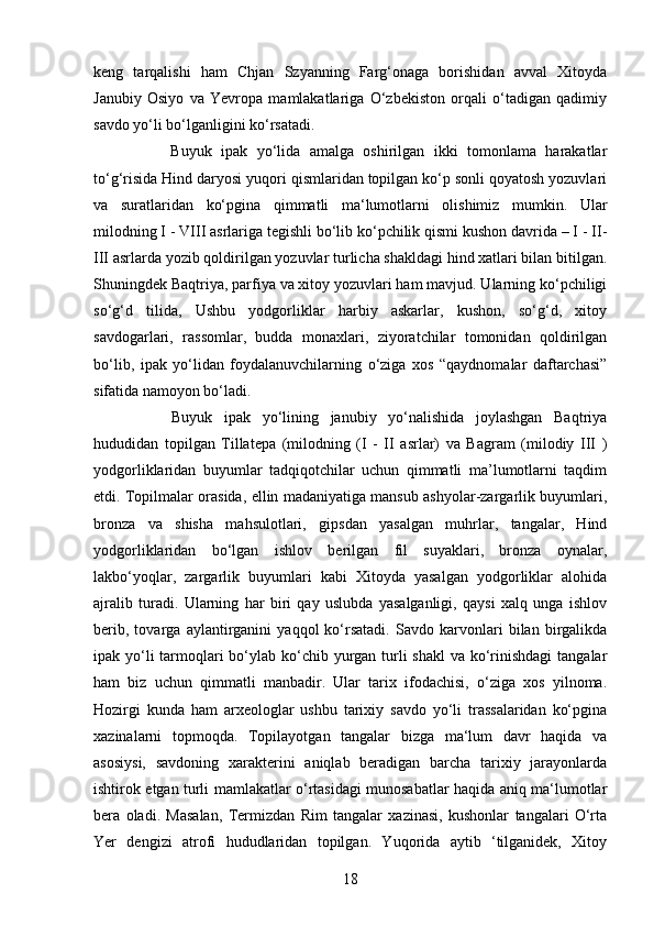 18keng   tarqalishi   ham   Chjan   Szyanning   Farg‘onaga   borishidan   avval   Xitoyda
Janubiy   Osiyo   va   Yevropa   mamlakatlariga   O‘zbekiston   orqali   o‘tadigan   qadimiy
savdo yo‘li bo‘lganligini ko‘rsatadi.
Buyuk   ipak   yo‘lida   amalga   oshirilgan   ikki   tomonlama   harakatlar
to‘g‘risida Hind daryosi yuqori qismlaridan topilgan ko‘p sonli qoyatosh yozuvlari
va   suratlaridan   ko‘pgina   qimmatli   ma‘lumotlarni   olishimiz   mumkin.   Ular
milodning I - VIII asrlariga tegishli bo‘lib ko‘pchilik qismi kushon davrida – I - II-
III asrlarda yozib qoldirilgan yozuvlar turlicha shakldagi hind xatlari bilan bitilgan.
Shuningdek Baqtriya, parfiya va xitoy yozuvlari ham mavjud. Ularning ko‘pchiligi
so‘g‘d   tilida,   Ushbu   yodgorliklar   harbiy   askarlar,   kushon,   so‘g‘d,   xitoy
savdogarlari,   rassomlar,   budda   monaxlari,   ziyoratchilar   tomonidan   qoldirilgan
bo‘lib,   ipak   yo‘lidan   foydalanuvchilarning   o‘ziga   xos   “qaydnomalar   daftarchasi”
sifatida namoyon bo‘ladi. 
Buyuk   ipak   yo‘lining   janubiy   yo‘nalishida   joylashgan   Baqtriya
hududidan   topilgan   Tillatepa   (milodning   (I   -   II   asrlar)   va   Bagram   (milodiy   III   )
yodgorliklaridan   buyumlar   tadqiqotchilar   uchun   qimmatli   ma’lumotlarni   taqdim
etdi. Topilmalar orasida, ellin madaniyatiga mansub ashyolar-zargarlik buyumlari,
bronza   va   shisha   mahsulotlari,   gipsdan   yasalgan   muhrlar,   tangalar,   Hind
yodgorliklaridan   bo‘lgan   ishlov   berilgan   fil   suyaklari,   bronza   oynalar,
lakbo‘yoqlar,   zargarlik   buyumlari   kabi   Xitoyda   yasalgan   yodgorliklar   alohida
ajralib   turadi.   Ularning   har   biri   qay   uslubda   yasalganligi,   qaysi   xalq   unga   ishlov
berib,   tovarga   aylantirganini   yaqqol   ko‘rsatadi.   Savdo   karvonlari   bilan   birgalikda
ipak yo‘li tarmoqlari  bo‘ylab ko‘chib yurgan turli shakl  va ko‘rinishdagi  tangalar
ham   biz   uchun   qimmatli   manbadir.   Ular   tarix   ifodachisi,   o‘ziga   xos   yilnoma.
Hozirgi   kunda   ham   arxeologlar   ushbu   tarixiy   savdo   yo‘li   trassalaridan   ko‘pgina
xazinalarni   topmoqda.   Topilayotgan   tangalar   bizga   ma‘lum   davr   haqida   va
asosiysi,   savdoning   xarakterini   aniqlab   beradigan   barcha   tarixiy   jarayonlarda
ishtirok etgan turli mamlakatlar o‘rtasidagi munosabatlar haqida aniq ma‘lumotlar
bera   oladi.   Masalan,   Termizdan   Rim   tangalar   xazinasi,   kushonlar   tangalari   O‘rta
Yer   dengizi   atrofi   hududlaridan   topilgan.   Yuqorida   aytib   ‘tilganidek,   Xitoy 