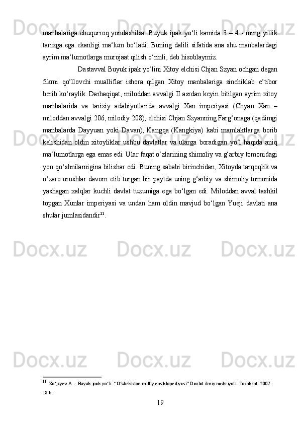 19manbalariga chuqurroq yondashilsa.  Buyuk ipak yo‘li kamida 3 – 4 - ming yillik
tarixga   ega   ekanligi   ma‘lum   bo‘ladi.   Buning   dalili   sifatida   ana   shu   manbalardagi
ayrim ma‘lumotlarga murojaat qilish o‘rinli, deb hisoblaymiz. 
Dastavval Buyuk ipak yo‘lini Xitoy elchisi Chjan Szyan ochgan degan
fikrni   qo‘llovchi   mualliflar   ishora   qilgan   Xitoy   manbalariga   sinchiklab   e’tibor
berib ko‘raylik. Darhaqiqat, miloddan avvalgi II asrdan keyin bitilgan ayrim xitoy
manbalarida   va   tarixiy   adabiyotlarida   avvalgi   Xan   imperiyasi   (Chyan   Xan   –
miloddan avvalgi 206, milodiy 208), elchisi Chjan Szyanning Farg‘onaga (qadimgi
manbalarda   Dayyuan   yoki   Davan),   Kangqa   (Kangkiya)   kabi   mamlaktlarga   borib
kelishidan   oldin   xitoyliklar   ushbu   davlatlar   va   ularga   boradigan   yo‘l   haqida   aniq
ma‘lumotlarga ega emas edi. Ular faqat o‘zlarining shimoliy va g‘arbiy tomonidagi
yon qo‘shnilarnigina bilishar edi. Buning sababi birinchidan, Xitoyda tarqoqlik va
o‘zaro urushlar davom etib turgan bir paytda uning g‘arbiy va shimoliy tomonida
yashagan   xalqlar   kuchli   davlat   tuzumiga  ega   bo‘lgan  edi.   Miloddan   avval   tashkil
topgan   Xunlar   imperiyasi   va   undan   ham   oldin   mavjud   bo‘lgan   Yueji   davlati   ana
shular jumlasidandir 11
. 
11
  Xo‘jayev A. - Buyuk ipak yo‘li. “O‘zbekiston milliy ensiklopediyasi” Davlat ilmiy nashriyoti. Toshkent. 2007.-
18 b. 
