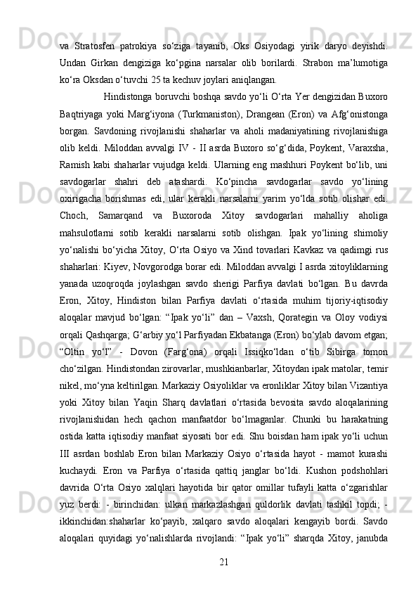 21va   Stratosfen   patrokiya   so‘ziga   tayanib,   Oks   Osiyodagi   yirik   daryo   deyishdi.
Undan   Girkan   dengiziga   ko‘pgina   narsalar   olib   borilardi.   Strabon   ma’lumotiga
ko‘ra Oksdan o‘tuvchi 25 ta kechuv joylari aniqlangan. 
Hindistonga boruvchi boshqa savdo yo‘li O‘rta Yer dengizidan Buxoro
Baqtriyaga   yoki   Marg‘iyona   (Turkmaniston),   Drangean   (Eron)   va   Afg‘onistonga
borgan.   Savdoning   rivojlanishi   shaharlar   va   aholi   madaniyatining   rivojlanishiga
olib   keldi.   Miloddan   avvalgi   IV   -   II   asrda   Buxoro   so‘g‘dida,   Poykent,   Varaxsha,
Ramish   kabi   shaharlar   vujudga  keldi.  Ularning  eng  mashhuri   Poykent   bo‘lib,  uni
savdogarlar   shahri   deb   atashardi.   Ko‘pincha   savdogarlar   savdo   yo‘lining
oxirigacha   borishmas   edi,   ular   kerakli   narsalarni   yarim   yo‘lda   sotib   olishar   edi.
Choch,   Samarqand   va   Buxoroda   Xitoy   savdogarlari   mahalliy   aholiga
mahsulotlarni   sotib   kerakli   narsalarni   sotib   olishgan.   Ipak   yo‘lining   shimoliy
yo‘nalishi   bo‘yicha   Xitoy,   O‘rta   Osiyo   va   Xind   tovarlari   Kavkaz   va   qadimgi   rus
shaharlari: Kiyev, Novgorodga borar edi. Miloddan avvalgi I asrda xitoyliklarning
yanada   uzoqroqda   joylashgan   savdo   sherigi   Parfiya   davlati   bo‘lgan.   Bu   davrda
Eron,   Xitoy,   Hindiston   bilan   Parfiya   davlati   o‘rtasida   muhim   tijoriy-iqtisodiy
aloqalar   mavjud   bo‘lgan:   “Ipak   yo‘li”   dan   –   Vaxsh,   Qorategin   va   Oloy   vodiysi
orqali Qashqarga; G‘arbiy yo‘l Parfiyadan Ekbatanga (Eron) bo‘ylab davom etgan;
“Oltin   yo‘l”   -   Dovon   (Farg‘ona)   orqali   Issiqko‘ldan   o‘tib   Sibirga   tomon
cho‘zilgan. Hindistondan zirovarlar, mushkianbarlar, Xitoydan ipak matolar, temir
nikel, mo‘yna keltirilgan. Markaziy Osiyoliklar va eronliklar Xitoy bilan Vizantiya
yoki   Xitoy   bilan   Yaqin   Sharq   davlatlari   o‘rtasida   bevosita   savdo   aloqalarining
rivojlanishidan   hech   qachon   manfaatdor   bo‘lmaganlar.   Chunki   bu   harakatning
ostida katta iqtisodiy manfaat  siyosati bor edi. Shu boisdan ham ipak yo‘li uchun
III   asrdan   boshlab   Eron   bilan   Markaziy   Osiyo   o‘rtasida   hayot   -   mamot   kurashi
kuchaydi.   Eron   va   Parfiya   o‘rtasida   qattiq   janglar   bo‘ldi.   Kushon   podshohlari
davrida   O‘rta   Osiyo   xalqlari   hayotida   bir   qator   omillar   tufayli   katta   o‘zgarishlar
yuz   berdi:   -   birinchidan:   ulkan   markazlashgan   quldorlik   davlati   tashkil   topdi;   -
ikkinchidan:shaharlar   ko‘payib,   xalqaro   savdo   aloqalari   kengayib   bordi.   Savdo
aloqalari   quyidagi   yo‘nalishlarda   rivojlandi:   “Ipak   yo‘li”   sharqda   Xitoy,   janubda 