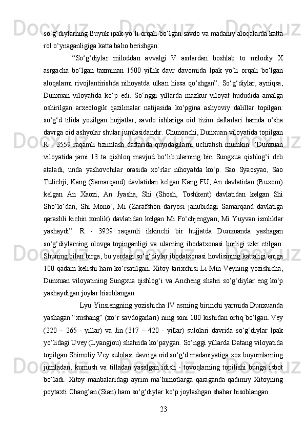 23so‘g‘diylarning Buyuk ipak yo‘li orqali bo‘lgan savdo va madaniy aloqalarda katta
rol o‘ynaganligiga katta baho berishgan:
“So‘g‘diylar   miloddan   avvalgi   V   asrlardan   boshlab   to   milodiy   X
asrgacha   bo‘lgan   taxminan   1500   yillik   davr   davomida   Ipak   yo‘li   orqali   bo‘lgan
aloqalarni   rivojlantirishda   nihoyatda   ulkan   hissa   qo‘shgan”.   So‘g‘diylar,   ayniqsa,
Dunxuan   viloyatida   ko‘p   edi.   So‘nggi   yillarda   mazkur   viloyat   hududida   amalga
oshirilgan   arxeologik   qazilmalar   natijasida   ko‘pgina   ashyoviy   dalillar   topilgan:
so‘g‘d   tilida   yozilgan   hujjatlar,   savdo   ishlariga   oid   tizim   daftarlari   hamda   o‘sha
davrga oid ashyolar shular jumlasidandir. Chunonchi, Dunxuan viloyatida topilgan
R   -   3559   raqamli   tizimlash   daftarida   quyidagilarni   uchratish   mumkin:   “Dunxuan
viloyatida   jami   13   ta   qishloq   mavjud   bo‘lib,ularning   biri   Sungxua   qishlog‘i   deb
ataladi,   unda   yashovchilar   orasida   xo‘rlar   nihoyatda   ko‘p.   Sao   Syaosyao,   Sao
Tulichji, Kang (Samarqand) davlatidan kelgan Kang FU, An davlatidan (Buxoro)
kelgan   An   Xaozi,   An   Jyasha,   Shi   (Shosh,   Toshkent)   davlatidan   kelgan   Shi
Sho‘lo‘dan,   Shi   Mono‘,   Mi   (Zarafshon   daryosi   janubidagi   Samarqand   davlatiga
qarashli  kichin  xonlik)  davlatidan   kelgan  Mi  Fo‘chjengyan,  Mi   Yuyvan  ismliklar
yashaydi”.   R   -   3929   raqamli   ikkinchi   bir   hujjatda   Dunxuanda   yashagan
so‘g‘diylarning   olovga   topinganligi   va   ularning   ibodatxonasi   borligi   zikr   etilgan.
Shuning bilan birga, bu yerdagi so‘g‘diylar ibodatxonasi hovlisining kattaligi eniga
100 qadam kelishi ham ko‘rsatilgan. Xitoy tarixchisi Li Min Veyning yozishicha,
Dunxuan  viloyatining  Sungxua qishlog‘i   va Ancheng  shahri   so‘g‘diylar   eng ko‘p
yashaydigan joylar hisoblangan. 
Lyu Yinsiengning yozishicha IV asrning birinchi yarmida Dunxuanda
yashagan “xushang” (xo‘r savdogarlari) ning soni 100 kishidan ortiq bo‘lgan. Vey
(220   –   265   -   yillar)   va   Jin   (317   –   420   -   yillar)   sulolari   davrida   so‘g‘diylar   Ipak
yo‘lidagi Uvey (Lyangjou) shahrida ko‘paygan. So‘nggi yillarda Datang viloyatida
topilgan Shimoliy Vey sulolasi davriga oid so‘g‘d madaniyatiga xos buyumlarning
jumladan,   kumush   va   tilladan   yasalgan   idish   -   tovoqlarning   topilishi   bunga   isbot
bo‘ladi.   Xitoy   manbalaridagi   ayrim   ma‘lumotlarga   qaraganda   qadimiy   Xitoyning
poytaxti Chang’an (Sian) ham so‘g‘diylar ko‘p joylashgan shahar hisoblangan.  