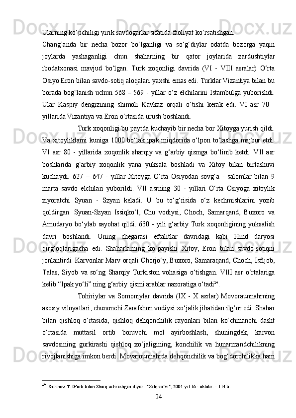 24Ularning ko‘pchiligi yirik savdogarlar sifatida faoliyat ko‘rsatishgan.
Chang’anda   bir   necha   bozor   bo‘lganligi   va   so‘g‘diylar   odatda   bozorga   yaqin
joylarda   yashaganligi   chun   shaharning   bir   qator   joylarida   zardushtiylar
ibodatxonasi   mavjud   bo‘lgan.   Turk   xoqonligi   davrida   (VI   -   VIII   asralar)   O‘rta
Osiyo Eron bilan savdo-sotiq aloqalari yaxshi emas edi. Turklar Vizantiya bilan bu
borada bog‘lanish uchun 568 – 569 - yillar  o‘z elchilarini  Istambulga yuborishdi.
Ular   Kaspiy   dengizining   shimoli   Kavkaz   orqali   o‘tishi   kerak   edi.   VI   asr   70   -
yillarida Vizantiya va Eron o‘rtasida urush boshlandi. 
Turk xoqonligi bu paytda kuchayib bir necha bor Xitoyga yurish qildi.
Va xitoyliklarni kuniga 1000 bo‘lak ipak miqdorida o‘lpon to‘lashga majbur etdi.
VI   asr   80   -   yillarida   xoqonlik   sharqiy   va   g‘arbiy   qismga   bo‘linib   ketdi.   VII   asr
boshlarida   g‘arbiy   xoqonlik   yana   yuksala   boshladi   va   Xitoy   bilan   birlashuvi
kuchaydi.   627   –   647   -   yillar   Xitoyga   O‘rta   Osiyodan   sovg‘a   -   salomlar   bilan   9
marta   savdo   elchilari   yuborildi.   VII   asrning   30   -   yillari   O‘rta   Osiyoga   xitoylik
ziyoratchi   Syuan   -   Szyan   keladi.   U   bu   to‘g‘risida   o‘z   kechmishlarini   yozib
qoldirgan.   Syuan-Szyan   Issiqko‘l,   Chu   vodiysi,   Choch,   Samarqand,   Buxoro   va
Amudaryo bo‘ylab sayohat  qildi.  630 -  yili   g‘arbiy Turk  xoqonligining yuksalish
davri   boshlandi.   Uning   chegarasi   eftalitlar   davridagi   kabi   Hind   daryosi
qirg‘oqlarigacha   edi.   Shaharlarning   ko‘payishi   Xitoy,   Eron   bilan   savdo-sotiqni
jonlantirdi. Karvonlar Marv orqali Chorjo‘y, Buxoro, Samaraqand, Choch, Isfijob,
Talas,   Siyob   va   so‘ng   Sharqiy   Turkiston   vohasiga   o‘tishgan.   VIII   asr   o‘rtalariga
kelib “Ipak yo‘li” ning g‘arbiy qismi arablar nazoratiga o‘tadi 14
.
Tohiriylar   va   Somoniylar   davrida   (IX   -   X   asrlar)   Movoraunnahrning
asosiy viloyatlari, chunonchi Zarafshon vodiysi xo‘jalik jihatidan ilg‘or edi. Shahar
bilan   qishloq   o‘rtasida,   qishloq   dehqonchilik   rayonlari   bilan   ko‘chmanchi   dasht
o‘rtasida   muttasil   ortib   boruvchi   mol   ayirboshlash,   shuningdek,   karvon
savdosining   gurkirashi   qishloq   xo‘jaligining,   konchilik   va   hunarmandchilikning
rivojlanishiga imkon berdi. Movarounnahrda dehqonchilik va bog‘dorchilikka ham
14
  Shirinov T. G‘arb bilan Sharq uchrashgan diyor.  “Xalq so‘zi”, 2004 yil 16 - oktabr. - 114 b. 