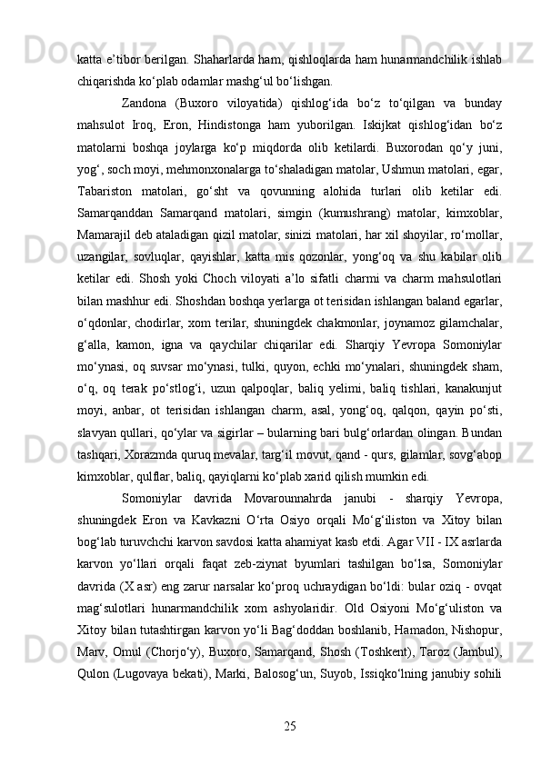 25katta e’tibor berilgan. Shaharlarda ham, qishloqlarda ham hunarmandchilik ishlab
chiqarishda ko‘plab odamlar mashg‘ul bo‘lishgan. 
Zandona   (Buxoro   viloyatida)   qishlog‘ida   bo‘z   to‘qilgan   va   bunday
mahsulot   Iroq,   Eron,   Hindistonga   ham   yuborilgan.   Iskijkat   qishlog‘idan   bo‘z
matolarni   boshqa   joylarga   ko‘p   miqdorda   olib   ketilardi.   Buxorodan   qo‘y   juni,
yog‘, soch moyi, mehmonxonalarga to‘shaladigan matolar, Ushmun matolari, egar,
Tabariston   matolari,   go‘sht   va   qovunning   alohida   turlari   olib   ketilar   edi.
Samarqanddan   Samarqand   matolari,   simgin   (kumushrang)   matolar,   kimxoblar,
Mamarajil deb ataladigan qizil matolar, sinizi matolari, har xil shoyilar, ro‘mollar,
uzangilar,   sovluqlar,   qayishlar,   katta   mis   qozonlar,   yong‘oq   va   shu   kabilar   olib
ketilar   edi.   Shosh   yoki   Choch   viloyati   a’lo   sifatli   charmi   va   charm   mahsulotlari
bilan mashhur edi. Shoshdan boshqa yerlarga ot terisidan ishlangan baland egarlar,
o‘qdonlar,  chodirlar,  xom  terilar,  shuningdek  chakmonlar,  joynamoz  gilamchalar,
g‘alla,   kamon,   igna   va   qaychilar   chiqarilar   edi.   Sharqiy   Yevropa   Somoniylar
mo‘ynasi,   oq   suvsar   mo‘ynasi,   tulki,   quyon,   echki   mo‘ynalari,   shuningdek   sham,
o‘q,   oq   terak   po‘stlog‘i,   uzun   qalpoqlar,   baliq   yelimi,   baliq   tishlari,   kanakunjut
moyi,   anbar,   ot   terisidan   ishlangan   charm,   asal,   yong‘oq,   qalqon,   qayin   po‘sti,
slavyan qullari, qo‘ylar va sigirlar – bularning bari bulg‘orlardan olingan. Bundan
tashqari, Xorazmda quruq mevalar, targ‘il movut, qand - qurs, gilamlar, sovg‘abop
kimxoblar, qulflar, baliq, qayiqlarni ko‘plab xarid qilish mumkin edi. 
Somoniylar   davrida   Movarounnahrda   janubi   -   sharqiy   Yevropa,
shuningdek   Eron   va   Kavkazni   O‘rta   Osiyo   orqali   Mo‘g‘iliston   va   Xitoy   bilan
bog‘lab turuvchchi karvon savdosi katta ahamiyat kasb etdi. Agar VII - IX asrlarda
karvon   yo‘llari   orqali   faqat   zeb-ziynat   byumlari   tashilgan   bo‘lsa,   Somoniylar
davrida (X asr) eng zarur narsalar ko‘proq uchraydigan bo‘ldi: bular oziq - ovqat
mag‘sulotlari   hunarmandchilik   xom   ashyolaridir.   Old   Osiyoni   Mo‘g‘uliston   va
Xitoy bilan tutashtirgan karvon yo‘li Bag‘doddan boshlanib, Hamadon, Nishopur,
Marv,   Omul   (Chorjo‘y),   Buxoro,   Samarqand,   Shosh   (Toshkent),   Taroz   (Jambul),
Qulon (Lugovaya bekati), Marki, Balosog‘un, Suyob, Issiqko‘lning janubiy sohili 