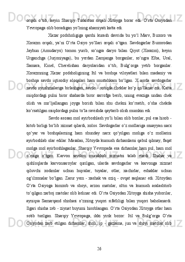 26orqali   o‘tib,   keyin   Sharqiy   Turkiston   orqali   Xitoyga   borar   edi.   O‘rta   Osiyodan
Yevropaga olib boradigan yo‘lning ahamiyati katta edi.
Xazar   podsholigiga   qarshi   kurash   davrida   bu   yo‘l   Marv,   Buxoro   va
Xorazm   orqali,   ya’ni   O‘rta   Osiyo   yo‘llari   orqali   o‘tgan.   Savdogarlar   Buxorodan
Jayhun   (Amudaryo)   tomon   yurib,   so‘ngra   daryo   bilan   Qiyot   (Xorazm),   keyin
Urganchga   (Jurjoniyaga),   bu   yerdan   Zamjanga   borganlar,   so‘ngra   Elba,   Ural,
Samara,   Kinel,   Cherelishan   daryolaridan   o‘tib,   Bulg‘orga   yetib   borganlar.
Xorazmning   Xazar   podsholigining   Itil   va   boshqa   viloyatlari   bilan   madaniy   va
boshqa   savdo   iqtisodiy   aloqalari   ham   mustahkam   bo‘lgan.   X   asrda   savdogarlar
savdo uyushmalariga birlashgan, savdo - sotiqda cheklar ko‘p qo‘llanar edi. Katta
miqdordagi   pulni   biror   shaharda   biror   sarrofga   berib,   uning   evaziga   undan   chek
olish   va   mo‘ljallangan   joyga   borish   bilan   shu   chekni   ko‘rsatib,   o‘sha   chekda
ko‘rsatilgan miqdordagi pulni to‘la ravishda qaytarib olish mumkin edi.
Savdo asosan mol ayirboshlash yo‘li bilan olib borilar, pul esa hisob -
kitob birligi bo‘lib xizmat qilardi, xolos. Savdogarlar o‘z mollariga muayyan narx
qo‘yar   va   boshqalarning   ham   shunday   narx   qo‘yilgan   moliga   o‘z   mollarini
ayirboshlab olar edilar. Masalan, Xitoyda kumush dirhamlarni qabul qilmay, faqat
molga mol ayirboshlaganlar. Sharqiy Yevropada esa dirhamlar ham pul, ham mol
o‘rniga   o‘tgan.   Karvon   savdosi   murakkab   xizmatni   talab   etardi.   Shahar   va
qishloqlarda   karvonsaroylar   qurilgan,   ularda   savdogarlar   va   karvonga   xizmat
qiluvchi   xodimlar   uchun   hujralar,   tuyalar,   otlar,   xachirlar,   eshaklar   uchun
og‘ilxonalar   bo‘lgan.   Zarur   yem   -   xashak   va   oziq   -   ovqat   saqlanar   edi.   Xitoydan
O‘rta   Osiyoga   kimxob   va   shoyi,   arzon   matolar,   oltin   va   kumush   aralashtirib
to‘qilgan zarboj matolar olib kelinar edi. O‘rta Osiyodan Xitoyga shisha yuborilar,
ayniqsa   Samarqand   shishasi   o‘zining   yuqori   sifatliligi   bilan   yuqori   baholanardi.
Ilgari shisha zeb - ziynat buyumi hisoblangan. O‘rta Osiyodan Xitoyga otlar ham
sotib   turilgan.   Sharqiy   Yevropaga,   ikki   yirik   bozor:   Itil   va   Bulg‘orga   O‘rta
Osiyodan   zarb   etilgan   dirhamlar,   sholi,   ip   -   gazlama,   jun   va   shoyi   matolar   olib 
