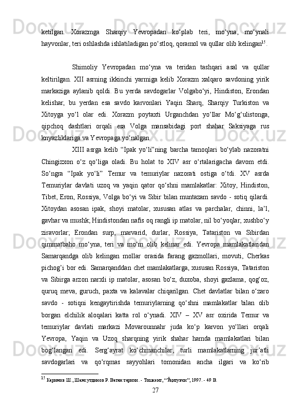27ketilgan.   Xorazmga   Sharqiy   Yevropadan   ko‘plab   teri,   mo‘yna,   mo‘ynali
hayvonlar, teri oshlashda ishlatiladigan po‘stloq, qoramol va qullar olib kelingan 15
. 
Shimoliy   Yevropadan   mo‘yna   va   teridan   tashqari   asal   va   qullar
keltirilgan.   XII   asrning   ikkinchi   yarmiga   kelib   Xorazm   xalqaro   savdoning   yirik
markaziga   aylanib   qoldi.   Bu   yerda   savdogarlar   Volgabo‘yi,   Hindiston,   Erondan
kelishar,   bu   yerdan   esa   savdo   karvonlari   Yaqin   Sharq,   Sharqiy   Turkiston   va
Xitoyga   yo‘l   olar   edi.   Xorazm   poytaxti   Urganchdan   yo‘llar   Mo‘g‘ulistonga,
qipchoq   dashtlari   orqali   esa   Volga   mansabidagi   port   shahar   Saksiyaga   rus
knyazliklariga va Yevropaga yo‘nalgan. 
XIII   asrga   kelib   “Ipak   yo‘li”ning   barcha   tamoqlari   bo‘ylab   nazoratni
Chingizxon   o‘z   qo‘liga   oladi.   Bu   holat   to   XIV   asr   o‘rtalarigacha   davom   etdi.
So‘ngra   “Ipak   yo‘li”   Temur   va   temuriylar   nazorati   ostiga   o‘tdi.   XV   asrda
Temuriylar   davlati   uzoq   va   yaqin   qator   qo‘shni   mamlakatlar:   Xitoy,   Hindiston,
Tibet,   Eron,  Rossiya,   Volga   bo‘yi   va   Sibir   bilan   muntazam   savdo   -   sotiq   qilardi.
Xitoydan   asosan   ipak,   shoyi   matolar,   xususan   atlas   va   parchalar,   chinni,   la’l,
gavhar va mushk; Hindistondan nafis oq rangli ip matolar, nil bo‘yoqlar, xushbo‘y
ziravorlar;   Erondan   surp,   marvarid,   durlar,   Rossiya,   Tatariston   va   Sibirdan
qimmatbaho   mo‘yna,   teri   va   mo‘m   olib   kelinar   edi.   Yevropa   mamlakatlaridan
Samarqandga   olib   kelingan   mollar   orasida   farang   gazmollari,   movuti,   Cherkas
pichog’i  bor  edi. Samarqanddan chet  mamlakatlarga, xususan  Rossiya,  Tatariston
va   Sibirga   arzon   narxli   ip   matolar,   asosan   bo‘z,   duxoba,   shoyi   gazlama,   qog‘oz,
quruq   meva,   guruch,   paxta   va   kalavalar   chiqarilgan.   Chet   davlatlar   bilan   o‘zaro
savdo   -   sotiqni   kengaytirishda   temuriylarning   qo‘shni   mamlakatlar   bilan   olib
borgan   elchilik   aloqalari   katta   rol   o‘ynadi.   XIV   –   XV   asr   oxirida   Temur   va
temuriylar   davlati   markazi   Movarounnahr   juda   ko‘p   karvon   yo‘llari   orqali
Yevropa,   Yaqin   va   Uzoq   sharqning   yirik   shahar   hamda   mamlakatlari   bilan
bog‘langan   edi.   Serg‘ayrat   ko‘chmanchilar,   turli   mamlakatlarning   jur’atli
savdogarlari   va   qo‘rqmas   sayyohlari   tomonidan   ancha   ilgari   va   ko‘rib
15
 Каримов Ш., Шамсутдинов Р. Ватан тарихи. - Тошкент, “Ўқитувчи”, 1997. - 49  B . 