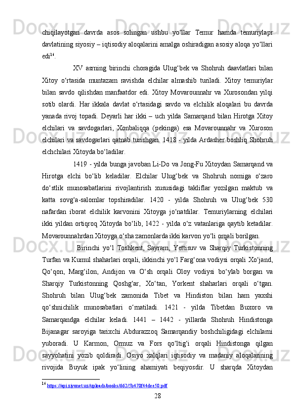 28chiqilayotgan   davrda   asos   solingan   ushbu   yo‘llar   Temur   hamda   temuriylapr
davlatining siyosiy – iqtisodiy aloqalarini amalga oshiradigan asosiy aloqa yo‘llari
edi 16
.
XV   asrning   birinchi   choragida   Ulug‘bek   va   Shohruh   daavlatlari   bilan
Xitoy   o‘rtasida   muntazam   ravishda   elchilar   almashib   turiladi.   Xitoy   temuriylar
bilan   savdo   qilishdan   manfaatdor   edi.   Xitoy   Movarounnahr   va   Xurosondan   yilqi
sotib   olardi.   Har   ikkala   davlat   o‘rtasidagi   savdo   va   elchilik   aloqalari   bu   davrda
yanada   rivoj   topadi.  Deyarli   har   ikki   –   uch  yilda   Samarqand   bilan   Hirotga   Xitoy
elchilari   va   savdogarlari,   Xonbaliqqa   (pekinga)   esa   Movarounnahr   va   Xuroson
elchilari va savdogarlari qatnab turishgan. 1418 - yilda Ardasher boshliq Shohruh
elchchilari Xitoyda bo‘ladilar. 
1419 - yilda bunga javoban Li-Do va Jong-Fu Xitoydan Samarqand va
Hirotga   elchi   bo‘lib   keladilar.   Elchilar   Ulug‘bek   va   Shohruh   nomiga   o‘zaro
do‘stlik   munosabatlarini   rivojlantirish   xususidagi   takliflar   yozilgan   maktub   va
katta   sovg‘a-salomlar   topshiradilar.   1420   -   yilda   Shohruh   va   Ulug‘bek   530
nafardan   iborat   elchilik   karvonini   Xitoyga   jo‘natdilar.   Temuriylarning   elchilari
ikki   yildan   ortiqroq  Xitoyda   bo‘lib,   1422  -   yilda   o‘z   vatanlariga  qaytib   ketadilar.
Movarounnahrdan Xitoyga o‘sha zamonlarda ikki karvon yo‘li orqali borilgan.
Birinchi   yo‘l   Toshkent,   Sayram,   Yettisuv   va   Sharqiy   Turkistonning
Turfan va Kumul shaharlari orqali, ikkinchi yo‘l Farg‘ona vodiysi orqali Xo‘jand,
Qo‘qon,   Marg‘ilon,   Andijon   va   O‘sh   orqali   Oloy   vodiysi   bo‘ylab   borgan   va
Sharqiy   Turkistonning   Qoshg‘ar,   Xo‘tan,   Yorkent   shaharlari   orqali   o‘tgan.
Shohruh   bilan   Ulug‘bek   zamonida   Tibet   va   Hindiston   bilan   ham   yaxshi
qo‘shnichilik   munosabatlari   o‘rnatiladi.   1421   -   yilda   Tibetdan   Buxoro   va
Samarqandga   elchilar   keladi.   1441   –   1442   -   yillarda   Shohruh   Hindistonga
Bijanagar   saroyiga   tarixchi   Abdurazzoq   Samarqandiy   boshchiligidagi   elchilarni
yuboradi.   U   Karmon,   Ormuz   va   Fors   qo‘ltig‘i   orqali   Hindistonga   qilgan
sayyohatini   yozib   qoldiradi.   Osiyo   xalqlari   iqtisodiy   va   madaniy   aloqalarining
rivojida   Buyuk   ipak   yo‘lining   ahamiyati   beqiyosdir.   U   sharqda   Xitoydan
16
  https    ://    api    .   ziyonet    .   uz    /   uploads    /   books    /662/5    b   470    f   44    dee    50.    pdf    