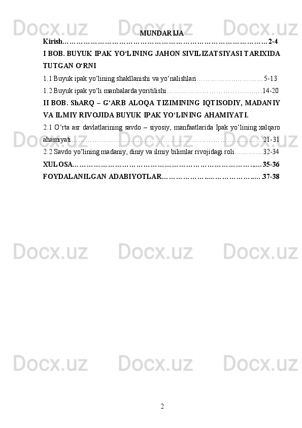 2MUNDARIJA
Kirish……………………………………………………………………………2-4
I BOB. BUYUK IPAK YO‘LINING JAHON SIVILIZATSIYASI TARIXIDA
TUTGAN O‘RNI
1.1 Buyuk ipak yo‘lining shakllanishi va yo‘nalishlari……………..…………5-13
1.2 Buyuk ipak yo‘li manbalarda yoritilishi……………………………….….14-20
II   BOB.   ShARQ   –  G‘ARB   ALOQA   TIZIMINING   IQTISODIY,   MADANIY
VA ILMIY RIVOJIDA BUYUK IPAK YO‘LINING AHAMIYATI. 
2.1 O‘rta asr  davlatlarining savdo – siyosiy, manfaatlarida Ipak yo‘lining xalqaro
ahamiyati………………………………………………………………………21-31
2.2 Savdo yo‘lining madaniy, diniy va ilmiy bilimlar rivojidagi roli…………32-34
XULOSA…………………………………………………………………...…35-36
FOYDALANILGAN ADABIYOTLAR………………..………………..….37-38 