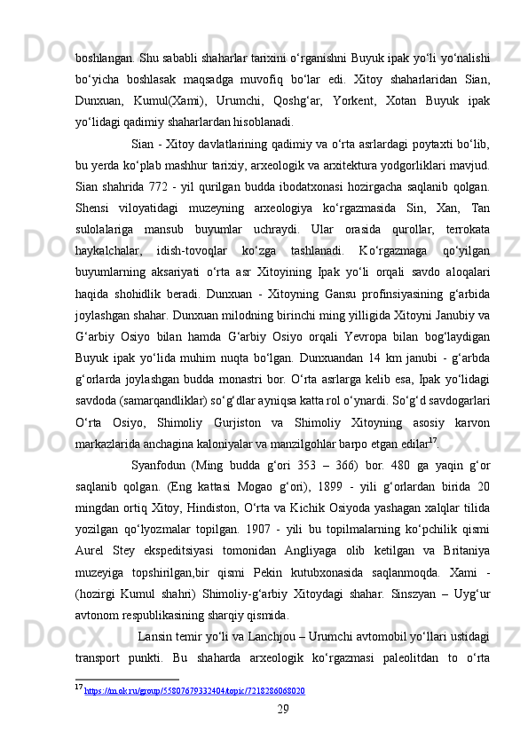 29boshlangan. Shu sababli shaharlar tarixini o‘rganishni Buyuk ipak yo‘li yo‘nalishi
bo‘yicha   boshlasak   maqsadga   muvofiq   bo‘lar   edi.   Xitoy   shaharlaridan   Sian,
Dunxuan,   Kumul(Xami),   Urumchi,   Qoshg‘ar,   Yorkent,   Xotan   Buyuk   ipak
yo‘lidagi qadimiy shaharlardan hisoblanadi.
Sian - Xitoy davlatlarining qadimiy va o‘rta asrlardagi poytaxti bo‘lib,
bu yerda ko‘plab mashhur tarixiy, arxeologik va arxitektura yodgorliklari mavjud.
Sian   shahrida   772   -   yil   qurilgan   budda   ibodatxonasi   hozirgacha   saqlanib   qolgan.
Shensi   viloyatidagi   muzeyning   arxeologiya   ko‘rgazmasida   Sin,   Xan,   Tan
sulolalariga   mansub   buyumlar   uchraydi.   Ular   orasida   qurollar,   terrokata
haykalchalar,   idish-tovoqlar   ko‘zga   tashlanadi.   Ko‘rgazmaga   qo‘yilgan
buyumlarning   aksariyati   o‘rta   asr   Xitoyining   Ipak   yo‘li   orqali   savdo   aloqalari
haqida   shohidlik   beradi.   Dunxuan   -   Xitoyning   Gansu   profinsiyasining   g‘arbida
joylashgan shahar. Dunxuan milodning birinchi ming yilligida Xitoyni Janubiy va
G‘arbiy   Osiyo   bilan   hamda   G‘arbiy   Osiyo   orqali   Yevropa   bilan   bog‘laydigan
Buyuk   ipak   yo‘lida   muhim   nuqta   bo‘lgan.   Dunxuandan   14   km   janubi   -   g‘arbda
g‘orlarda   joylashgan   budda   monastri   bor.   O‘rta   asrlarga   kelib   esa,   Ipak   yo‘lidagi
savdoda (samarqandliklar) so‘g‘dlar ayniqsa katta rol o‘ynardi. So‘g‘d savdogarlari
O‘rta   Osiyo,   Shimoliy   Gurjiston   va   Shimoliy   Xitoyning   asosiy   karvon
markazlarida anchagina kaloniyalar va manzilgohlar barpo etgan edilar 17
.
Syanfodun   (Ming   budda   g‘ori   353   –   366)   bor.   480   ga   yaqin   g‘or
saqlanib   qolgan.   (Eng   kattasi   Mogao   g‘ori),   1899   -   yili   g‘orlardan   birida   20
mingdan  ortiq  Xitoy,   Hindiston,  O‘rta  va   Kichik   Osiyoda   yashagan   xalqlar   tilida
yozilgan   qo‘lyozmalar   topilgan.   1907   -   yili   bu   topilmalarning   ko‘pchilik   qismi
Aurel   Stey   ekspeditsiyasi   tomonidan   Angliyaga   olib   ketilgan   va   Britaniya
muzeyiga   topshirilgan,bir   qismi   Pekin   kutubxonasida   saqlanmoqda.   Xami   -
(hozirgi   Kumul   shahri)   Shimoliy-g‘arbiy   Xitoydagi   shahar.   Sinszyan   –   Uyg‘ur
avtonom respublikasining sharqiy qismida. 
Lansin temir yo‘li va Lanchjou – Urumchi avtomobil yo‘llari ustidagi
transport   punkti.   Bu   shaharda   arxeologik   ko‘rgazmasi   paleolitdan   to   o‘rta
17
  https    ://    m    .   ok    .   ru    /   group    /55807679332404/    topic    /7218286068020    