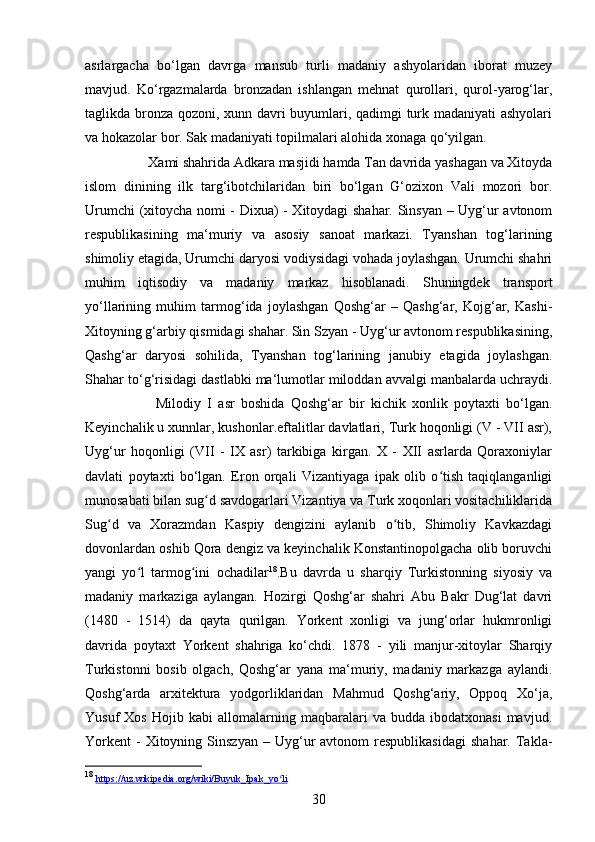 30asrlargacha   bo‘lgan   davrga   mansub   turli   madaniy   ashyolaridan   iborat   muzey
mavjud.   Ko‘rgazmalarda   bronzadan   ishlangan   mehnat   qurollari,   qurol-yarog‘lar,
taglikda bronza qozoni, xunn davri buyumlari, qadimgi turk madaniyati  ashyolari
va hokazolar bor. Sak madaniyati topilmalari alohida xonaga qo‘yilgan. 
Xami shahrida Adkara masjidi hamda Tan davrida yashagan va Xitoyda
islom   dinining   ilk   targ‘ibotchilaridan   biri   bo‘lgan   G‘ozixon   Vali   mozori   bor.
Urumchi (xitoycha nomi - Dixua) - Xitoydagi shahar. Sinsyan – Uyg‘ur avtonom
respublikasining   ma‘muriy   va   asosiy   sanoat   markazi.   Tyanshan   tog‘larining
shimoliy etagida, Urumchi daryosi vodiysidagi vohada joylashgan. Urumchi shahri
muhim   iqtisodiy   va   madaniy   markaz   hisoblanadi.   Shuningdek   transport
yo‘llarining   muhim   tarmog‘ida   joylashgan   Qoshg‘ar   –   Qashg‘ar,   Kojg‘ar,   Kashi-
Xitoyning g‘arbiy qismidagi shahar. Sin Szyan - Uyg‘ur avtonom respublikasining,
Qashg‘ar   daryosi   sohilida,   Tyanshan   tog‘larining   janubiy   etagida   joylashgan.
Shahar to‘g‘risidagi dastlabki ma‘lumotlar miloddan avvalgi manbalarda uchraydi.
Milodiy   I   asr   boshida   Qoshg‘ar   bir   kichik   xonlik   poytaxti   bo‘lgan.
Keyinchalik u xunnlar, kushonlar.eftalitlar davlatlari, Turk hoqonligi (V - VII asr),
Uyg‘ur   hoqonligi   (VII   -   IX   asr)   tarkibiga   kirgan.   X   -   XII   asrlarda   Qoraxoniylar
davlati   poytaxti   bo‘lgan.   Eron   orqali   Vizantiyaga   ipak   olib   o tish   taqiqlanganligiʻ
munosabati bilan sug d savdogarlari Vizantiya va Turk xoqonlari vositachiliklarida	
ʻ
Sug d   va   Xorazmdan   Kaspiy   dengizini   aylanib   o tib,   Shimoliy   Kavkazdagi	
ʻ ʻ
dovonlardan oshib Qora dengiz va keyinchalik Konstantinopolgacha olib boruvchi
yangi   yo l   tarmog ini   ochadilar	
ʻ ʻ 18
.Bu   davrda   u   sharqiy   Turkistonning   siyosiy   va
madaniy   markaziga   aylangan.   Hozirgi   Qoshg‘ar   shahri   Abu   Bakr   Dug‘lat   davri
(1480   -   1514)   da   qayta   qurilgan.   Yorkent   xonligi   va   jung‘orlar   hukmronligi
davrida   poytaxt   Yorkent   shahriga   ko‘chdi.   1878   -   yili   manjur-xitoylar   Sharqiy
Turkistonni   bosib   olgach,   Qoshg‘ar   yana   ma‘muriy,   madaniy   markazga   aylandi.
Qoshg‘arda   arxitektura   yodgorliklaridan   Mahmud   Qoshg‘ariy,   Oppoq   Xo‘ja,
Yusuf   Xos   Hojib   kabi   allomalarning   maqbaralari   va  budda   ibodatxonasi   mavjud.
Yorkent   -  Xitoyning  Sinszyan   –  Uyg‘ur   avtonom   respublikasidagi   shahar.  Takla-
18
  https    ://    uz    .   wikipedia    .   org    /   wiki    /   Buyuk    _   Ipak    _   yo    ʻ   li    