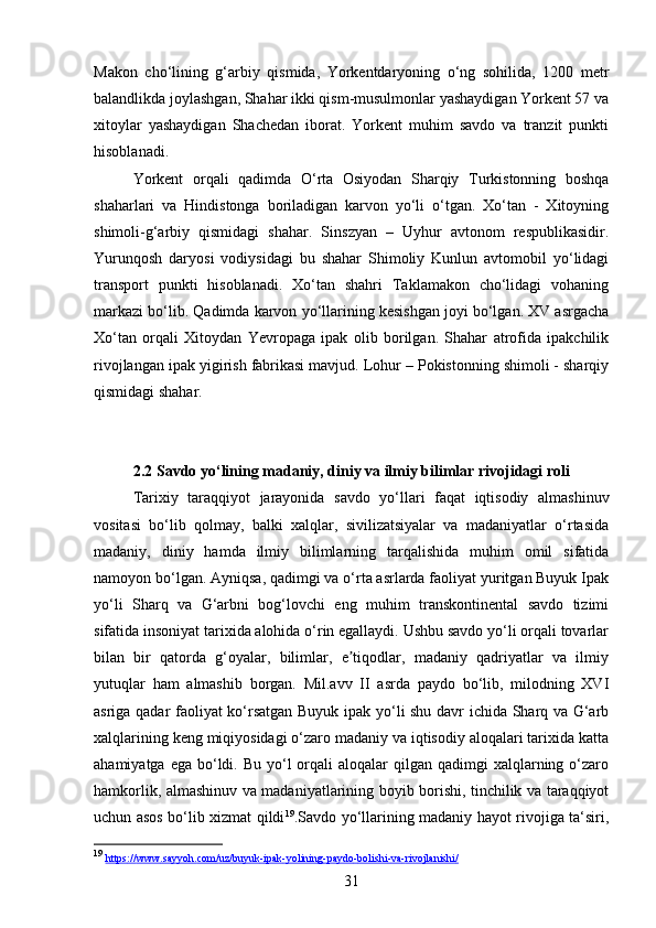 31Makon   cho‘lining   g‘arbiy   qismida,   Yorkentdaryoning   o‘ng   sohilida,   1200   metr
balandlikda joylashgan, Shahar ikki qism-musulmonlar yashaydigan Yorkent 57 va
xitoylar   yashaydigan   Shachedan   iborat.   Yorkent   muhim   savdo   va   tranzit   punkti
hisoblanadi. 
Yorkent   orqali   qadimda   O‘rta   Osiyodan   Sharqiy   Turkistonning   boshqa
shaharlari   va   Hindistonga   boriladigan   karvon   yo‘li   o‘tgan.   Xo‘tan   -   Xitoyning
shimoli-g‘arbiy   qismidagi   shahar.   Sinszyan   –   Uyhur   avtonom   respublikasidir.
Yurunqosh   daryosi   vodiysidagi   bu   shahar   Shimoliy   Kunlun   avtomobil   yo‘lidagi
transport   punkti   hisoblanadi.   Xo‘tan   shahri   Taklamakon   cho‘lidagi   vohaning
markazi bo‘lib. Qadimda karvon yo‘llarining kesishgan joyi bo‘lgan. XV asrgacha
Xo‘tan   orqali   Xitoydan   Yevropaga   ipak   olib   borilgan.   Shahar   atrofida   ipakchilik
rivojlangan ipak yigirish fabrikasi mavjud. Lohur – Pokistonning shimoli - sharqiy
qismidagi shahar. 
2.2 Savdo yo‘lining madaniy, diniy va ilmiy bilimlar rivojidagi roli
Tarixiy   taraqqiyot   jarayonida   savdo   yo‘llari   faqat   iqtisodiy   almashinuv
vositasi   bo‘lib   qolmay,   balki   xalqlar,   sivilizatsiyalar   va   madaniyatlar   o‘rtasida
madaniy,   diniy   hamda   ilmiy   bilimlarning   tarqalishida   muhim   omil   sifatida
namoyon bo‘lgan. Ayniqsa, qadimgi va o‘rta asrlarda faoliyat yuritgan Buyuk Ipak
yo‘li   Sharq   va   G‘arbni   bog‘lovchi   eng   muhim   transkontinental   savdo   tizimi
sifatida insoniyat tarixida alohida o‘rin egallaydi. Ushbu savdo yo‘li orqali tovarlar
bilan   bir   qatorda   g‘oyalar,   bilimlar,   e tiqodlar,   madaniy   qadriyatlar   va   ilmiyʼ
yutuqlar   ham   almashib   borgan.   Mil.avv   II   asrda   paydo   bo‘lib,   milodning   XVI
asriga qadar faoliyat ko‘rsatgan Buyuk ipak yo‘li shu davr ichida Sharq va G‘arb
xalqlarining keng miqiyosidagi o‘zaro madaniy va iqtisodiy aloqalari tarixida katta
ahamiyatga  ega  bo‘ldi. Bu  yo‘l  orqali  aloqalar   qilgan qadimgi   xalqlarning  o‘zaro
hamkorlik, almashinuv va madaniyatlarining boyib borishi, tinchilik va taraqqiyot
uchun asos bo‘lib xizmat qildi 19
.Savdo yo‘llarining madaniy hayot rivojiga ta‘siri,
19
  https    ://    www    .   sayyoh    .   com    /   uz    /   buyuk    -   ipak    -   yolining    -   paydo    -   bolishi    -   va    -   rivojlanishi    /   