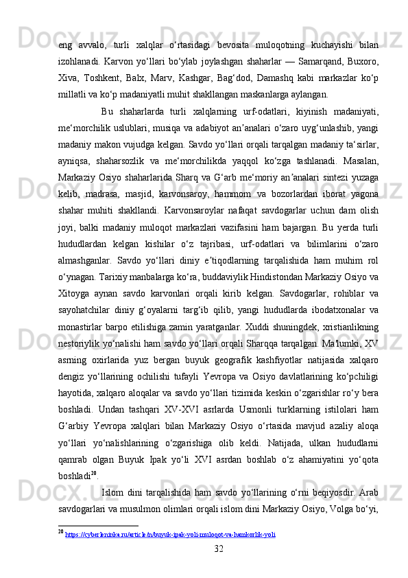 32eng   avvalo,   turli   xalqlar   o‘rtasidagi   bevosita   muloqotning   kuchayishi   bilan
izohlanadi.   Karvon   yo‘llari   bo‘ylab   joylashgan   shaharlar   —   Samarqand,   Buxoro,
Xiva,   Toshkent,   Balx,   Marv,   Kashgar,   Bag‘dod,   Damashq   kabi   markazlar   ko‘p
millatli va ko‘p madaniyatli muhit shakllangan maskanlarga aylangan.
Bu   shaharlarda   turli   xalqlarning   urf-odatlari,   kiyinish   madaniyati,
me‘morchilik uslublari, musiqa va adabiyot an analari o‘zaro uyg‘unlashib, yangiʼ
madaniy makon vujudga kelgan. Savdo yo‘llari orqali tarqalgan madaniy ta‘sirlar,
ayniqsa,   shaharsozlik   va   me‘morchilikda   yaqqol   ko‘zga   tashlanadi.   Masalan,
Markaziy   Osiyo   shaharlarida   Sharq   va   G‘arb   me‘moriy   an analari   sintezi   yuzaga	
ʼ
kelib,   madrasa,   masjid,   karvonsaroy,   hammom   va   bozorlardan   iborat   yagona
shahar   muhiti   shakllandi.   Karvonsaroylar   nafaqat   savdogarlar   uchun   dam   olish
joyi,   balki   madaniy   muloqot   markazlari   vazifasini   ham   bajargan.   Bu   yerda   turli
hududlardan   kelgan   kishilar   o‘z   tajribasi,   urf-odatlari   va   bilimlarini   o‘zaro
almashganlar.   Savdo   yo‘llari   diniy   e tiqodlarning   tarqalishida   ham   muhim   rol	
ʼ
o‘ynagan. Tarixiy manbalarga ko‘ra, buddaviylik Hindistondan Markaziy Osiyo va
Xitoyga   aynan   savdo   karvonlari   orqali   kirib   kelgan.   Savdogarlar,   rohiblar   va
sayohatchilar   diniy   g‘oyalarni   targ‘ib   qilib,   yangi   hududlarda   ibodatxonalar   va
monastirlar   barpo  etilishiga   zamin   yaratganlar.   Xuddi   shuningdek,   xristianlikning
nestoriylik yo‘nalishi ham savdo yo‘llari orqali Sharqqa tarqalgan. Ma'lumki, XV
asrning   oxirlarida   yuz   bergan   buyuk   geografik   kashfiyotlar   natijasida   xalqaro
dengiz   yo‘llarining   ochilishi   tufayli   Yevropa   va   Osiyo   davlatlarining   ko‘pchiligi
hayotida, xalqaro aloqalar va savdo yo‘llari tizimida keskin o‘zgarishlar ro‘y bera
boshladi.   Undan   tashqari   XV-XVI   asrlarda   Usmonli   turklarning   istilolari   ham
G‘arbiy   Yevropa   xalqlari   bilan   Markaziy   Osiyo   o‘rtasida   mavjud   azaliy   aloqa
yo‘llari   yo‘nalishlarining   o‘zgarishiga   olib   keldi.   Natijada,   ulkan   hududlarni
qamrab   olgan   Buyuk   Ipak   yo‘li   XVI   asrdan   boshlab   o‘z   ahamiyatini   yo‘qota
boshladi 20
.
Islom   dini   tarqalishida   ham   savdo   yo‘llarining   o‘rni   beqiyosdir.   Arab
savdogarlari va musulmon olimlari orqali islom dini Markaziy Osiyo, Volga bo‘yi,
20
  https    ://    cyberleninka    .   ru    /   article    /   n   /   buyuk    -   ipak    -   yoli    -   muloqot    -   va    -   hamkorlik    -   yoli    
