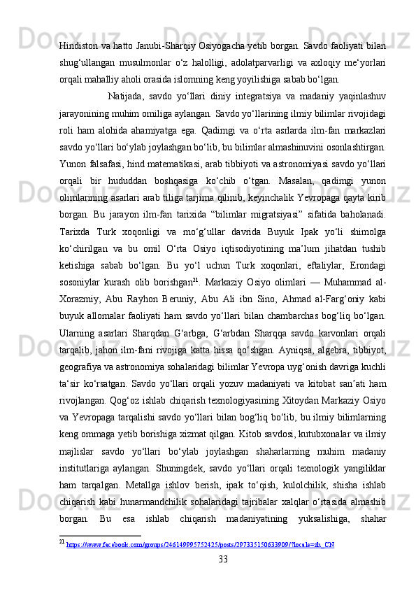 33Hindiston va hatto Janubi-Sharqiy Osiyogacha yetib borgan. Savdo faoliyati bilan
shug‘ullangan   musulmonlar   o‘z   halolligi,   adolatparvarligi   va   axloqiy   me‘yorlari
orqali mahalliy aholi orasida islomning keng yoyilishiga sabab bo‘lgan. 
Natijada,   savdo   yo‘llari   diniy   integratsiya   va   madaniy   yaqinlashuv
jarayonining muhim omiliga aylangan. Savdo yo‘llarining ilmiy bilimlar rivojidagi
roli   ham   alohida   ahamiyatga   ega.   Qadimgi   va   o‘rta   asrlarda   ilm-fan   markazlari
savdo yo‘llari bo‘ylab joylashgan bo‘lib, bu bilimlar almashinuvini osonlashtirgan.
Yunon falsafasi, hind matematikasi, arab tibbiyoti va astronomiyasi savdo yo‘llari
orqali   bir   hududdan   boshqasiga   ko‘chib   o‘tgan.   Masalan,   qadimgi   yunon
olimlarining asarlari arab tiliga tarjima qilinib, keyinchalik Yevropaga qayta kirib
borgan.   Bu   jarayon   ilm-fan   tarixida   “bilimlar   migratsiyasi”   sifatida   baholanadi.
Tarixda   Turk   xoqonligi   va   mo‘g‘ullar   davrida   Buyuk   Ipak   yo‘li   shimolga
ko‘chirilgan   va   bu   omil   O‘rta   Osiyo   iqtisodiyotining   ma’lum   jihatdan   tushib
ketishiga   sabab   bo‘lgan.   Bu   yo‘l   uchun   Turk   xoqonlari,   eftaliylar,   Erondagi
sosoniylar   kurash   olib   borishgan 21
.   Markaziy   Osiyo   olimlari   —   Muhammad   al-
Xorazmiy,   Abu   Rayhon   Beruniy,   Abu   Ali   ibn   Sino,   Ahmad   al-Farg‘oniy   kabi
buyuk   allomalar   faoliyati   ham   savdo   yo‘llari   bilan   chambarchas   bog‘liq   bo‘lgan.
Ularning   asarlari   Sharqdan   G‘arbga,   G‘arbdan   Sharqqa   savdo   karvonlari   orqali
tarqalib,   jahon   ilm-fani   rivojiga   katta   hissa   qo‘shgan.   Ayniqsa,   algebra,   tibbiyot,
geografiya va astronomiya sohalaridagi bilimlar Yevropa uyg‘onish davriga kuchli
ta‘sir   ko‘rsatgan.   Savdo   yo‘llari   orqali   yozuv   madaniyati   va   kitobat   san ati   hamʼ
rivojlangan. Qog‘oz ishlab chiqarish texnologiyasining Xitoydan Markaziy Osiyo
va Yevropaga tarqalishi  savdo yo‘llari bilan bog‘liq bo‘lib, bu ilmiy bilimlarning
keng ommaga yetib borishiga xizmat qilgan. Kitob savdosi, kutubxonalar va ilmiy
majlislar   savdo   yo‘llari   bo‘ylab   joylashgan   shaharlarning   muhim   madaniy
institutlariga   aylangan.   Shuningdek,   savdo   yo‘llari   orqali   texnologik   yangiliklar
ham   tarqalgan.   Metallga   ishlov   berish,   ipak   to‘qish,   kulolchilik,   shisha   ishlab
chiqarish   kabi   hunarmandchilik   sohalaridagi   tajribalar   xalqlar   o‘rtasida   almashib
borgan.   Bu   esa   ishlab   chiqarish   madaniyatining   yuksalishiga,   shahar
21
  https    ://    www    .   facebook    .   com    /   groups    /246149995752425/    posts    /297335150633909/?    locale    =    zh    _   CN    