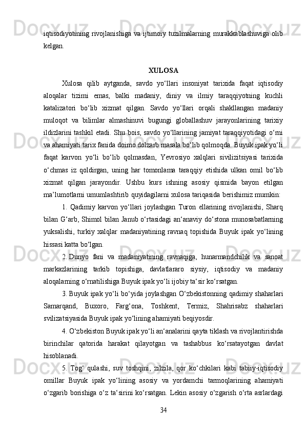 34iqtisodiyotining   rivojlanishiga   va   ijtimoiy   tuzilmalarning   murakkablashuviga   olib
kelgan.
XULOSA
Xulosa   qilib   aytganda,   savdo   yo‘llari   insoniyat   tarixida   faqat   iqtisodiy
aloqalar   tizimi   emas,   balki   madaniy,   diniy   va   ilmiy   taraqqiyotning   kuchli
katalizatori   bo‘lib   xizmat   qilgan.   Savdo   yo‘llari   orqali   shakllangan   madaniy
muloqot   va   bilimlar   almashinuvi   bugungi   globallashuv   jarayonlarining   tarixiy
ildizlarini  tashkil  etadi. Shu bois, savdo yo‘llarining jamiyat  taraqqiyotidagi  o‘rni
va ahamiyati tarix fanida doimo dolzarb masala bo‘lib qolmoqda. Buyuk ipak yo‘li
faqat   karvon   yo‘li   bo‘lib   qolmasdan,   Yevrosiyo   xalqlari   sivilizitsiyasi   tarixida
o‘chmas   iz   qoldirgan,   uning   har   tomonlama   taraqqiy   etishida   ulkan   omil   bo‘lib
xizmat   qilgan   jarayondir.   Ushbu   kurs   ishning   asosiy   qismida   bayon   etilgan
ma’lumotlarni umumlashtirib quyidagilarni xulosa tariqasida berishimiz mumkin:  
1.   Qadimiy   karvon   yo‘llari   joylashgan   Turon   ellarining   rivojlanishi,   Sharq
bilan G‘arb, Shimol bilan Janub o‘rtasidagi  an‘anaviy do‘stona munosabatlarning
yuksalishi,   turkiy   xalqlar   madaniyatining   ravnaq   topishida   Buyuk   ipak   yo‘lining
hissasi katta bo‘lgan. 
2.  Dunyo   fani   va   madaniyatining   ravnaqiga,   hunarmandchilik   va   sanoat
markazlarining   tarkib   topishiga,   davlatlararo   siysiy,   iqtisodiy   va   madaniy
aloqalarning o‘rnatilishiga Buyuk ipak yo‘li ijobiy ta‘sir ko‘rsatgan. 
3.  Buyuk ipak yo‘li bo‘yida joylashgan O‘zbekistonning qadimiy shaharlari
Samarqand,   Buxoro,   Farg‘ona,   Toshkent,   Termiz,   Shahrisabz   shaharlari
svilizatsiyasida Buyuk ipak yo‘lining ahamiyati beqiyosdir. 
4. O‘zbekiston Buyuk ipak yo‘li an‘analarini qayta tiklash va rivojlantirishda
birinchilar   qatorida   harakat   qilayotgan   va   tashabbus   ko‘rsatayotgan   davlat
hisoblanadi. 
5.   Tog‘   qulashi,   suv   toshqini,   zilzila,   qor   ko‘chkilari   kabi   tabiiy-iqtisodiy
omillar   Buyuk   ipak   yo‘lining   asosiy   va   yordamchi   tarmoqlarining   ahamiyati
o‘zgarib borishiga o‘z ta‘sirini ko‘rsatgan. Lekin asosiy  o‘zgarish o‘rta asrlardagi 