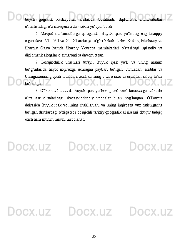 35buyuk   gografik   kashfiyotlar   arafasida   boshlandi.   diplomatik   munosabatlar
o‘rnatishdagi o‘z mavqeini asta - sekin yo‘qota bordi. 
6.   Mavjud   ma’lumotlarga   qaraganda,   Buyuk   ipak   yo‘lining   eng   taraqqiy
etgan davri VI - VII va X - XI asrlarga to‘g‘ri keladi. Lekin Kichik, Markaziy va
Sharqiy   Osiyo   hamda   Sharqiy   Yevropa   mamlakatlari   o‘rtasidagi   iqtisodiy   va
diplomatik aloqalar o‘z maromida davom etgan.
7.   Bosqinchilik   urushlari   tufayli   Buyuk   ipak   yo‘li   va   uning   muhim
bo‘g‘inlarida   hayot   inqirozga   uchragan   paytlari   bo‘lgan.   Jumladan,   arablar   va
Chingizxonning qonli urushlari, xonliklarning o‘zaro nizo va urushlari salbiy ta’sir
ko‘rsatgan. 
8.   O‘lkamiz   hududida   Buyuk   ipak   yo‘lining   uzil-kesil   tanazzulga   uchrashi
o‘rta   asr   o‘rtalaridagi   siyosiy-iqtisodiy   voqealar   bilan   bog‘langan.   O‘lkamiz
doirasida   Buyuk   ipak   yo‘lining   shakllanishi   va   uning   inqirozga   yuz   tutishigacha
bo‘lgan davrlardagi o‘ziga xos bosqichli tarixiy-geografik silsilasini chuqur tadqiq
etish ham muhim mavzu hisoblanadi. 