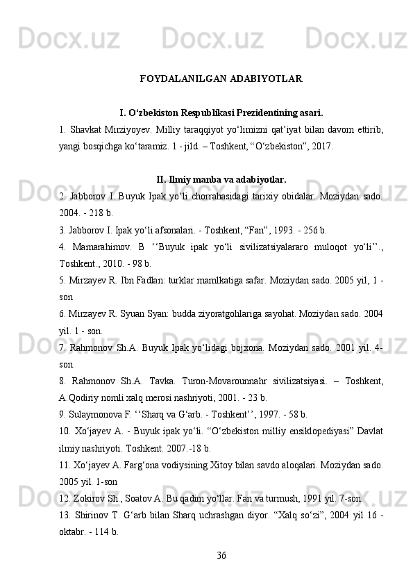 36FOYDALANILGAN ADABIYOTLAR
I. O‘zbekiston Respublikasi Prezidentining asari.
1.   Shavkat   Mirziyoyev.   Milliy   taraqqiyot   yo‘limizni   qat’iyat   bilan   davom   ettirib,
yangi bosqichga ko‘taramiz. 1 - jild. – Toshkent, “O‘zbekiston”, 2017.
II. Ilmiy manba va adabiyotlar.
2.   Jabborov   I.   Buyuk   Ipak   yo‘li   chorrahasidagi   tarixiy   obidalar.   Moziydan   sado.
2004. - 218 b.
3. Jabborov I. Ipak yo‘li afsonalari. - Toshkent, “Fan”, 1993. - 256 b.
4.   Mamarahimov.   B   ‘‘Buyuk   ipak   yo‘li   sivilizatsiyalararo   muloqot   yo‘li’’.,
Toshkent., 2010. - 98 b.
5. Mirzayev R. Ibn Fadlan: turklar mamlkatiga safar. Moziydan sado. 2005 yil, 1 -
son
6. Mirzayev R. Syuan Syan: budda ziyoratgohlariga sayohat. Moziydan sado. 2004
yil. 1 - son.
7.   Rahmonov   Sh.A.   Buyuk   Ipak   yo‘lidagi   bojxona.   Moziydan   sado.   2001   yil.   4-
son.
8.   Rahmonov   Sh.A.   Tavka.   Turon-Movarounnahr   sivilizatsiyasi.   –   Toshkent,
A.Qodiriy nomli xalq merosi nashriyoti, 2001. - 23 b.
9. Sulaymonova F. ‘‘Sharq va G‘arb. - Toshkent’’, 1997. - 58 b.
10. Xo‘jayev  A. -  Buyuk  ipak  yo‘li.  “O‘zbekiston  milliy  ensiklopediyasi”   Davlat
ilmiy nashriyoti. Toshkent. 2007.-18 b.
11. Xo‘jayev A. Farg‘ona vodiysining Xitoy bilan savdo aloqalari. Moziydan sado.
2005 yil. 1-son
12. Zokirov Sh., Soatov A. Bu qadim yo‘llar. Fan va turmush, 1991 yil. 7-son.
13.   Shirinov   T.   G‘arb   bilan   Sharq   uchrashgan   diyor.   “Xalq   so‘zi”,   2004   yil   16   -
oktabr. - 114 b. 
