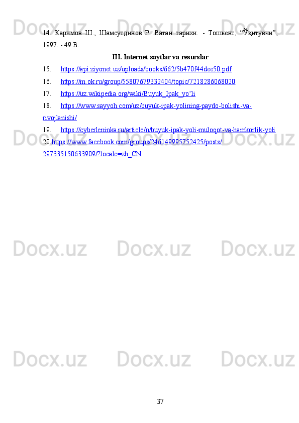 3714.   Каримов   Ш.,   Шамсутдинов   Р.   Ватан   тарихи.   -   Тошкент,   “Ўқитувчи”,
1997. - 49  B .
III. Internet saytlar va resurslar
15. https://api.ziyonet.uz/uploads/books/662/5b470f44dee50.pdf
16. https://m.ok.ru/group/55807679332404/topic/7218286068020
17. https://uz.wikipedia.org/wiki/Buyuk_Ipak_yo liʻ
18. https://www.sayyoh.com/uz/buyuk-ipak-yolining-paydo-bolishi-va-
rivojlanishi/
19. https://cyberleninka.ru/article/n/buyuk-ipak-yoli-muloqot-va-hamkorlik-yoli
20. https://www.facebook.com/groups/246149995752425/posts/
297335150633909/?locale=zh_CN 