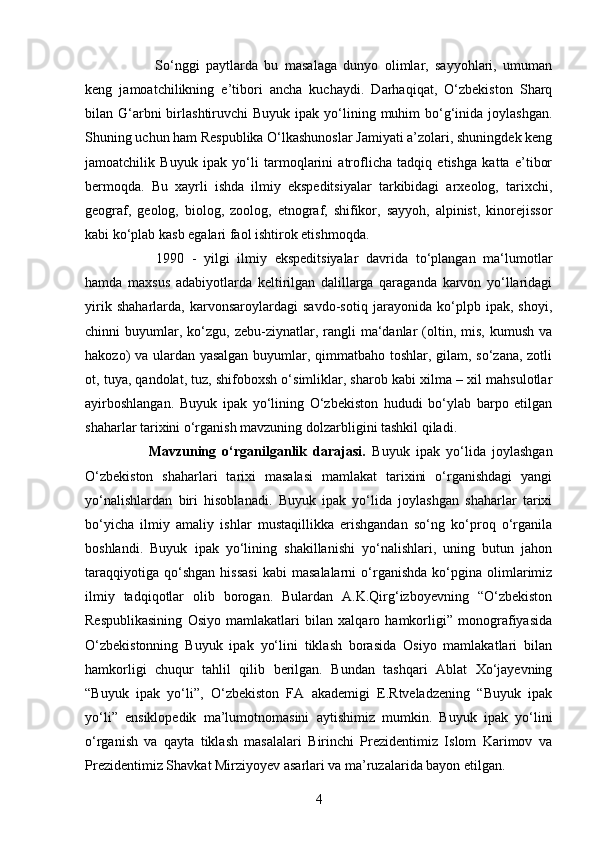 4So‘nggi   paytlarda   bu   masalaga   dunyo   olimlar,   sayyohlari,   umuman
keng   jamoatchilikning   e’tibori   ancha   kuchaydi.   Darhaqiqat,   O‘zbekiston   Sharq
bilan G‘arbni  birlashtiruvchi  Buyuk  ipak  yo‘lining  muhim   bo‘g‘inida joylashgan.
Shuning uchun ham Respublika O‘lkashunoslar Jamiyati a’zolari, shuningdek keng
jamoatchilik   Buyuk   ipak   yo‘li   tarmoqlarini   atroflicha   tadqiq   etishga   katta   e’tibor
bermoqda.   Bu   xayrli   ishda   ilmiy   ekspeditsiyalar   tarkibidagi   arxeolog,   tarixchi,
geograf,   geolog,   biolog,   zoolog,   etnograf,   shifikor,   sayyoh,   alpinist,   kinorejissor
kabi ko‘plab kasb egalari faol ishtirok etishmoqda. 
1990   -   yilgi   ilmiy   ekspeditsiyalar   davrida   to‘plangan   ma‘lumotlar
hamda   maxsus   adabiyotlarda   keltirilgan   dalillarga   qaraganda   karvon   yo‘llaridagi
yirik   shaharlarda,   karvonsaroylardagi   savdo-sotiq   jarayonida   ko‘plpb   ipak,   shoyi,
chinni   buyumlar,  ko‘zgu,  zebu-ziynatlar,  rangli  ma‘danlar   (oltin,  mis,   kumush  va
hakozo) va ulardan yasalgan buyumlar, qimmatbaho toshlar, gilam, so‘zana, zotli
ot, tuya, qandolat, tuz, shifoboxsh o‘simliklar, sharob kabi xilma – xil mahsulotlar
ayirboshlangan.   Buyuk   ipak   yo‘lining   O‘zbekiston   hududi   bo‘ylab   barpo   etilgan
shaharlar tarixini o‘rganish mavzuning dolzarbligini tashkil qiladi.
Mavzuning   o‘rganilganlik   darajasi.   Buyuk   ipak   yo‘lida   joylashgan
O‘zbekiston   shaharlari   tarixi   masalasi   mamlakat   tarixini   o‘rganishdagi   yangi
yo‘nalishlardan   biri   hisoblanadi.   Buyuk   ipak   yo‘lida   joylashgan   shaharlar   tarixi
bo‘yicha   ilmiy   amaliy   ishlar   mustaqillikka   erishgandan   so‘ng   ko‘proq   o‘rganila
boshlandi.   Buyuk   ipak   yo‘lining   shakillanishi   yo‘nalishlari,   uning   butun   jahon
taraqqiyotiga   qo‘shgan   hissasi   kabi   masalalarni   o‘rganishda   ko‘pgina   olimlarimiz
ilmiy   tadqiqotlar   olib   borogan.   Bulardan   A.K.Qirg‘izboyevning   “O‘zbekiston
Respublikasining   Osiyo   mamlakatlari   bilan   xalqaro   hamkorligi”   monografiyasida
O‘zbekistonning   Buyuk   ipak   yo‘lini   tiklash   borasida   Osiyo   mamlakatlari   bilan
hamkorligi   chuqur   tahlil   qilib   berilgan.   Bundan   tashqari   Ablat   Xo‘jayevning
“Buyuk   ipak   yo‘li”,   O‘zbekiston   FA   akademigi   E.Rtveladzening   “Buyuk   ipak
yo‘li”   ensiklopedik   ma’lumotnomasini   aytishimiz   mumkin.   Buyuk   ipak   yo‘lini
o‘rganish   va   qayta   tiklash   masalalari   Birinchi   Prezidentimiz   Islom   Karimov   va
Prezidentimiz Shavkat Mirziyoyev asarlari va ma’ruzalarida bayon etilgan. 
