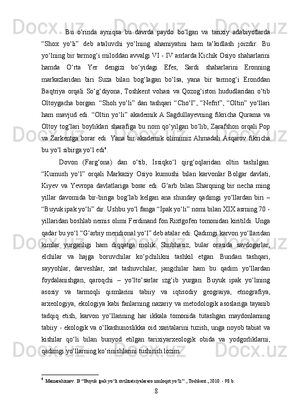 8Bu   o‘rinda   ayniqsa   bu   davrda   paydo   bo‘lgan   va   tarixiy   adabiyotlarda
“Shox   yo‘li”   deb   ataluvchi   yo‘lning   ahamiyatini   ham   ta‘kidlash   joizdir.   Bu
yo‘lning bir tarmog‘i miloddan avvalgi VI - IV asrlarda Kichik Osiyo shaharlarini
hamda   O‘rta   Yer   dengizi   bo‘yidagi   Efes,   Sardi   shaharlarini   Eronning
markazlaridan   biri   Suza   bilan   bog‘lagan   bo‘lsa,   yana   bir   tarmog‘i   Eronddan
Baqtriya   orqali   So‘g‘diyona,   Toshkent   vohasi   va   Qozog‘iston   hududlaridan   o‘tib
Oltoygacha   borgan.   “Shoh   yo‘li”   dan   tashqari   “Cho‘l”,   “Nefrit”,   “Oltin”   yo‘llari
ham   mavjud   edi.   “Oltin   yo‘li”   akademik   A.Sagdullayevning   fikricha   Qurama   va
Oltoy tog‘lari boyliklari  sharafiga bu nom  qo‘yilgan bo‘lib, Zarafshon orqali  Pop
va   Zarkentga   borar   edi.   Yana   bir   akademik   olimimiz   Ahmadali   Asqarov   fikricha
bu yo‘l sibirga yo‘l edi 4
.
Dovon   (Farg‘ona)   dan   o‘tib,   Issiqko‘l   qirg‘oqlaridan   oltin   tashilgan.
“Kumush   yo‘l”   orqali   Markaziy   Osiyo   kumushi   bilan   karvonlar   Bolgar   davlati,
Kiyev   va   Yevropa   davlatlariga   borar   edi.   G‘arb   bilan   Sharqning   bir   necha   ming
yillar   davomida   bir-biriga   bog‘lab   kelgan   ana   shunday   qadimgi   yo‘llardan   biri   –
“Buyuk ipak yo‘li” dir. Ushbu yo‘l fanga “Ipak yo‘li” nomi bilan XIX asrning 70 -
yillaridan boshlab nemis olimi Ferdinand fon Rixtgofen tomonidan kiritildi. Unga
qadar bu yo‘l “G‘arbiy meridional yo‘l” deb atalar edi. Qadimgi karvon yo‘llaridan
kimlar   yurganligi   ham   diqqatga   molik.   Shubhasiz,   bular   orasida   savdogarlar,
elchilar   va   hajga   boruvchilar   ko‘pchilikni   tashkil   etgan.   Bundan   tashqari,
sayyohlar,   darveshlar,   xat   tashuvchilar,   jangchilar   ham   bu   qadim   yo‘llardan
foydalanishgan,   qaroqchi   –   yo‘lto‘sarlar   izg‘ib   yurgan.   Buyuk   ipak   yo‘lining
asosiy   va   tarmoqli   qismlarini   tabiiy   va   iqtisodiy   geograiya,   etnografiya,
arxeologiya, ekologiya kabi fanlarning nazariy va metodologik asoslariga tayanib
tadqiq   etish,   karvon   yo‘llarining   har   ikkala   tomonida   tutashgan   maydonlarning
tabiiy - ekologik va o‘lkashunoslikka oid xaritalarini tuzish, unga noyob tabiat va
kishilar   qo‘li   bilan   bunyod   etilgan   tarixiyarxeologik   obida   va   yodgorliklarni,
qadimgi yo‘llarning ko‘rinishlarini tushirish lozim. 
4
  Mamarahimov. B ‘‘Buyuk ipak yo‘li sivilizatsiyalararo muloqot yo‘li’’., Toshkent., 2010. - 98 b. 