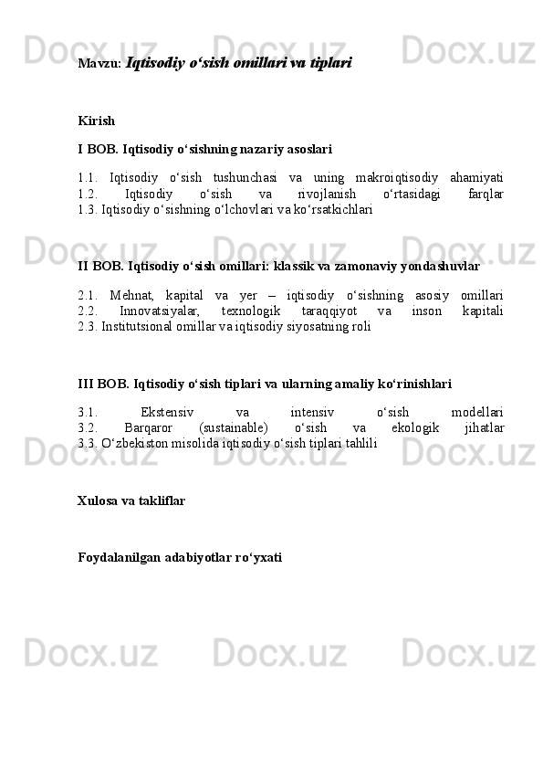 Mavzu:   Iqtisodiy o‘sish omillari va tiplari
Kirish
I BOB. Iqtisodiy o‘sishning nazariy asoslari
1.1.   Iqtisodiy   o‘sish   tushunchasi   va   uning   makroiqtisodiy   ahamiyati
1.2.   Iqtisodiy   o‘sish   va   rivojlanish   o‘rtasidagi   farqlar
1.3. Iqtisodiy o‘sishning o‘lchovlari va ko‘rsatkichlari
II BOB. Iqtisodiy o‘sish omillari: klassik va zamonaviy yondashuvlar
2.1.   Mehnat,   kapital   va   yer   –   iqtisodiy   o‘sishning   asosiy   omillari
2.2.   Innovatsiyalar,   texnologik   taraqqiyot   va   inson   kapitali
2.3. Institutsional omillar va iqtisodiy siyosatning roli
III BOB. Iqtisodiy o‘sish tiplari va ularning amaliy ko‘rinishlari
3.1.   Ekstensiv   va   intensiv   o‘sish   modellari
3.2.   Barqaror   (sustainable)   o‘sish   va   ekologik   jihatlar
3.3. O‘zbekiston misolida iqtisodiy o‘sish tiplari tahlili
Xulosa va takliflar
Foydalanilgan adabiyotlar ro‘yxati 