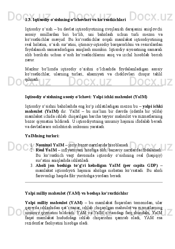 1.3. Iqtisodiy o‘sishning o‘lchovlari va ko‘rsatkichlari
Iqtisodiy o‘sish – bu davlat iqtisodiyotining rivojlanish darajasini aniqlovchi
asosiy   omillardan   biri   bo‘lib,   uni   baholash   uchun   turli   mezon   va
ko‘rsatkichlar   mavjud.   Bu   ko‘rsatkichlar   orqali   mamlakat   iqtisodiyotining
real holatini, o‘sish sur’atini, ijtimoiy-iqtisodiy barqarorlikni va resurslardan
foydalanish samaradorligini aniqlash mumkin. Iqtisodiy siyosatning samarali
olib   borilishi   uchun   o‘sish   ko‘rsatkichlarini   aniq   va   izchil   hisoblab   borish
zarur.
Mazkur   bo‘limda   iqtisodiy   o‘sishni   o‘lchashda   foydalaniladigan   asosiy
ko‘rsatkichlar,   ularning   turlari,   ahamiyati   va   cheklovlari   chuqur   tahlil
qilinadi.
Iqtisodiy o‘sishning asosiy o‘lchovi: Yalpi ichki mahsulot (YaIM)
Iqtisodiy o‘sishni baholashda eng ko‘p ishlatiladigan mezon bu –  yalpi ichki
mahsulot   (YaIM)   dir.   YaIM   –   bu   ma’lum   bir   davrda   (odatda   bir   yilda)
mamlakat ichida ishlab chiqarilgan barcha tayyor mahsulot va xizmatlarning
bozor qiymatini bildiradi. U iqtisodiyotning umumiy hajmini ifodalab beradi
va davlatlararo solishtirish imkonini yaratadi.
YaIMning turlari:
1. Nominal YaIM  – joriy bozor narxlarida hisoblanadi.
2. Real YaIM  – inflyatsiyani hisobga olib, bazaviy narxlarda ifodalanadi.
Bu   ko‘rsatkich   vaqt   davomida   iqtisodiy   o‘sishning   real   (haqiqiy)
sur’atini aniqlashda ishlatiladi.
3. Aholi   jon   boshiga   to‘g‘ri   keladigan   YaIM   (per   capita   GDP)   –
mamlakat   iqtisodiyoti   hajmini   aholiga   nisbatan   ko‘rsatadi.   Bu   aholi
farovonligi haqida fikr yuritishga yordam beradi.
Yalpi milliy mahsulot (YAM) va boshqa ko‘rsatkichlar
Yalpi   milliy   mahsulot   (YAM)   –   bu   mamlakat   fuqarolari   tomonidan,   ular
qayerda ishlashidan qat’i nazar, ishlab chiqarilgan mahsulot va xizmatlarning
umumiy qiymatini bildiradi. YAM va YaIM o‘rtasidagi farq shundaki, YaIM
faqat   mamlakat   hududidagi   ishlab   chiqarishni   qamrab   oladi,   YAM   esa
rezidentlar faoliyatini hisobga oladi. 