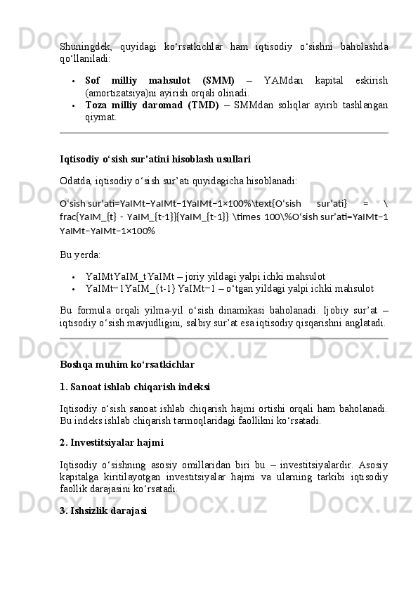 Shuningdek,   quyidagi   ko‘rsatkichlar   ham   iqtisodiy   o‘sishni   baholashda
qo‘llaniladi:
 Sof   milliy   mahsulot   (SMM)   –   YAMdan   kapital   eskirish
(amortizatsiya)ni ayirish orqali olinadi.
 Toza   milliy   daromad   (TMD)   –   SMMdan   soliqlar   ayirib   tashlangan
qiymat.
Iqtisodiy o‘sish sur’atini hisoblash usullari
Odatda, iqtisodiy o‘sish sur’ati quyidagicha hisoblanadi:
O‘sish   sur’ati=YaIMt−YaIMt−1YaIMt−1×100%\text{O‘sish   sur’ati}   =   \
frac{YaIM_{t}   -   YaIM_{t-1}}{YaIM_{t-1}}   \times   100\% O‘sish   sur’ati = YaIMt − 1
YaIMt − YaIMt − 1 × 100%  
Bu yerda:
 YaIMtYaIM_t YaIMt  – joriy yildagi yalpi ichki mahsulot
 YaIMt−1YaIM_{t-1} YaIMt − 1  – o‘tgan yildagi yalpi ichki mahsulot
Bu   formula   orqali   yilma-yil   o‘sish   dinamikasi   baholanadi.   Ijobiy   sur’at   –
iqtisodiy o‘sish mavjudligini, salbiy sur’at esa iqtisodiy qisqarishni anglatadi.
Boshqa muhim ko‘rsatkichlar
1.  Sanoat ishlab chiqarish indeksi
Iqtisodiy o‘sish  sanoat ishlab chiqarish hajmi ortishi orqali ham baholanadi.
Bu indeks ishlab chiqarish tarmoqlaridagi faollikni ko‘rsatadi.
2.  Investitsiyalar hajmi
Iqtisodiy   o‘sishning   asosiy   omillaridan   biri   bu   –   investitsiyalardir.   Asosiy
kapitalga   kiritilayotgan   investitsiyalar   hajmi   va   ularning   tarkibi   iqtisodiy
faollik darajasini ko‘rsatadi.
3.  Ishsizlik darajasi 