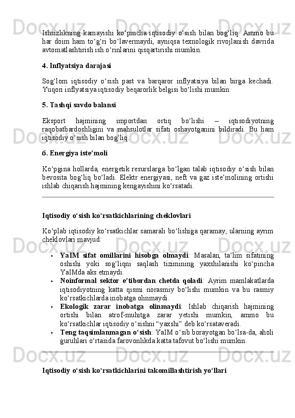Ishsizlikning   kamayishi   ko‘pincha   iqtisodiy   o‘sish   bilan   bog‘liq.   Ammo   bu
har   doim   ham   to‘g‘ri   bo‘lavermaydi,   ayniqsa   texnologik   rivojlanish   davrida
avtomatlashtirish ish o‘rinlarini qisqartirishi mumkin.
4.  Inflyatsiya darajasi
Sog‘lom   iqtisodiy   o‘sish   past   va   barqaror   inflyatsiya   bilan   birga   kechadi.
Yuqori inflyatsiya iqtisodiy beqarorlik belgisi bo‘lishi mumkin.
5.  Tashqi savdo balansi
Eksport   hajmining   importdan   ortiq   bo‘lishi   –   iqtisodiyotning
raqobatbardoshligini   va   mahsulotlar   sifati   oshayotganini   bildiradi.   Bu   ham
iqtisodiy o‘sish bilan bog‘liq.
6.  Energiya iste’moli
Ko‘pgina   hollarda,   energetik   resurslarga   bo‘lgan   talab   iqtisodiy   o‘sish   bilan
bevosita   bog‘liq   bo‘ladi.   Elektr   energiyasi,   neft   va   gaz   iste’molining   ortishi
ishlab chiqarish hajmining kengayishini ko‘rsatadi.
Iqtisodiy o‘sish ko‘rsatkichlarining cheklovlari
Ko‘plab iqtisodiy ko‘rsatkichlar samarali bo‘lishiga qaramay, ularning ayrim
cheklovlari mavjud:
 YaIM   sifat   omillarini   hisobga   olmaydi :   Masalan,   ta’lim   sifatining
oshishi   yoki   sog‘liqni   saqlash   tizimining   yaxshilanishi   ko‘pincha
YaIMda aks etmaydi.
 Noinformal   sektor   e’tibordan   chetda   qoladi :   Ayrim   mamlakatlarda
iqtisodiyotning   katta   qismi   norasmiy   bo‘lishi   mumkin   va   bu   rasmiy
ko‘rsatkichlarda inobatga olinmaydi.
 Ekologik   zarar   inobatga   olinmaydi :   Ishlab   chiqarish   hajmining
ortishi   bilan   atrof-muhitga   zarar   yetishi   mumkin,   ammo   bu
ko‘rsatkichlar iqtisodiy o‘sishni “yaxshi” deb ko‘rsataveradi.
 Teng taqsimlanmagan o‘sish : YaIM o‘sib borayotgan bo‘lsa-da, aholi
guruhlari o‘rtasida farovonlikda katta tafovut bo‘lishi mumkin.
Iqtisodiy o‘sish ko‘rsatkichlarini takomillashtirish yo‘llari 