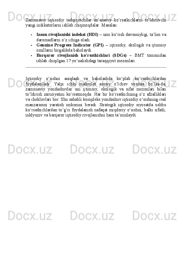 Zamonaviy   iqtisodiy   tadqiqotchilar   an’anaviy   ko‘rsatkichlarni   to‘ldiruvchi
yangi indikatorlarni ishlab chiqmoqdalar.  Masalan:
 Inson rivojlanishi indeksi (HDI)  – umr ko‘rish davomiyligi, ta’lim va
daromadlarni o‘z ichiga oladi.
 Genuine   Progress   Indicator   (GPI)   –   iqtisodiy,   ekologik   va   ijtimoiy
omillarni birgalikda baholaydi.
 Barqaror   rivojlanish   ko‘rsatkichlari   (SDGs)   –   BMT   tomonidan
ishlab chiqilgan 17 yo‘nalishdagi taraqqiyot mezonlari.
Iqtisodiy   o‘sishni   aniqlash   va   baholashda   ko‘plab   ko‘rsatkichlardan
foydalaniladi.   Yalpi   ichki   mahsulot   asosiy   o‘lchov   vositasi   bo‘lsa-da,
zamonaviy   yondashuvlar   uni   ijtimoiy,   ekologik   va   sifat   mezonlari   bilan
to‘ldirish   zaruriyatini   ko‘rsatmoqda.   Har   bir   ko‘rsatkichning   o‘z   afzalliklari
va cheklovlari bor. Shu sababli kompleks yondashuv iqtisodiy o‘sishning real
manzarasini   yaratish   imkonini   beradi.   Strategik   iqtisodiy   siyosatda   ushbu
ko‘rsatkichlardan to‘g‘ri foydalanish nafaqat miqdoriy o‘sishni, balki sifatli,
inklyuziv va barqaror iqtisodiy rivojlanishni ham ta’minlaydi. 