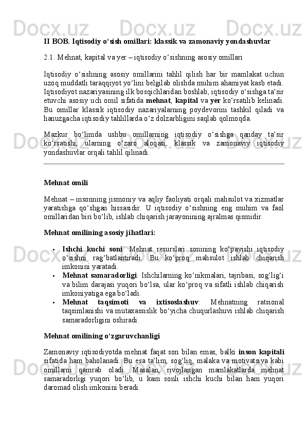 II BOB. Iqtisodiy o‘sish omillari: klassik va zamonaviy yondashuvlar
2.1. Mehnat, kapital va yer – iqtisodiy o‘sishning asosiy omillari
Iqtisodiy   o‘sishning   asosiy   omillarini   tahlil   qilish   har   bir   mamlakat   uchun
uzoq muddatli taraqqiyot yo‘lini belgilab olishda muhim ahamiyat kasb etadi.
Iqtisodiyot nazariyasining ilk bosqichlaridan boshlab, iqtisodiy o‘sishga ta’sir
etuvchi asosiy uch omil sifatida   mehnat ,   kapital   va   yer   ko‘rsatilib kelinadi.
Bu   omillar   klassik   iqtisodiy   nazariyalarning   poydevorini   tashkil   qiladi   va
hanuzgacha iqtisodiy tahlillarda o‘z dolzarbligini saqlab qolmoqda.
Mazkur   bo‘limda   ushbu   omillarning   iqtisodiy   o‘sishga   qanday   ta’sir
ko‘rsatishi,   ularning   o‘zaro   aloqasi,   klassik   va   zamonaviy   iqtisodiy
yondashuvlar orqali tahlil qilinadi.
Mehnat omili
Mehnat – insonning jismoniy va aqliy faoliyati orqali mahsulot va xizmatlar
yaratishga   qo‘shgan   hissasidir.   U   iqtisodiy   o‘sishning   eng   muhim   va   faol
omillaridan biri bo‘lib, ishlab chiqarish jarayonining ajralmas qismidir.
Mehnat omilining asosiy jihatlari:
 Ishchi   kuchi   soni :   Mehnat   resurslari   sonining   ko‘payishi   iqtisodiy
o‘sishni   rag‘batlantiradi.   Bu   ko‘proq   mahsulot   ishlab   chiqarish
imkonini yaratadi.
 Mehnat samaradorligi : Ishchilarning ko‘nikmalari, tajribasi, sog‘lig‘i
va bilim darajasi yuqori bo‘lsa, ular ko‘proq va sifatli ishlab chiqarish
imkoniyatiga ega bo‘ladi.
 Mehnat   taqsimoti   va   ixtisoslashuv :   Mehnatning   ratsional
taqsimlanishi va mutaxassislik bo‘yicha chuqurlashuvi ishlab chiqarish
samaradorligini oshiradi.
Mehnat omilining o‘zgaruvchanligi
Zamonaviy  iqtisodiyotda  mehnat  faqat  son  bilan   emas,   balki   inson  kapitali
sifatida  ham  baholanadi.  Bu  esa  ta’lim,  sog‘liq,  malaka  va  motivatsiya  kabi
omillarni   qamrab   oladi.   Masalan,   rivojlangan   mamlakatlarda   mehnat
samaradorligi   yuqori   bo‘lib,   u   kam   sonli   ishchi   kuchi   bilan   ham   yuqori
daromad olish imkonini beradi. 