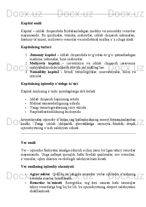 Kapital omili
Kapital – ishlab chiqarishda foydalaniladigan moddiy va nomoddiy resurslar
majmuasidir. Bu qurilmalar, texnika, inshootlar, ishlab chiqarish  uskunalari,
dasturiy ta’minot, moliyaviy resurslar va intellektual mulkni o‘z ichiga oladi.
Kapitalning turlari:
1. Jismoniy kapital   – ishlab chiqarishda to‘g‘ridan-to‘g‘ri qatnashadigan
mashina, uskunalar, bino-inshootlar.
2. Moliyaviy   kapital   –   investitsiya   va   ishlab   chiqarish   jarayonini
moliyalashtirishda ishtirok etuvchi pul mablag‘lari.
3. Nomoddiy   kapital   –   brend,   texnologiyalar,   innovatsiyalar,   bilim   va
ixtirolar.
Kapitalning iqtisodiy o‘sishga ta’siri
Kapital omilining o‘sishi quyidagilarga olib keladi:
 Ishlab chiqarish hajmining ortishi
 Mehnat samaradorligining oshishi
 Yangi texnologiyalarning joriy etilishi
 Raqobatbardoshlikning kuchayishi
Investitsiyalar iqtisodiy o‘sishni rag‘batlantirishning asosiy mexanizmlaridan
biridir.   Yangi   ishlab   chiqarish   quvvatlariga   sarmoya   kiritish   orqali
iqtisodiyotning o‘sish salohiyati oshadi.
Yer omili
Yer – iqtisodiy faoliyatni amalga oshirish uchun zarur bo‘lgan tabiiy resurslar
majmuasidir. Unga nafaqat quruqlik, balki foydali qazilmalar, suv resurslari,
o‘rmonlar, iqlim sharoiti va ekologik salohiyat ham kiradi.
Yer omilining iqtisodiy ahamiyati:
 Agrar sektor : Qishloq xo‘jaligida unumdor yerlar iqtisodiy o‘sishning
bevosita manbai hisoblanadi.
 Resurslar   ta’minoti :   Energetika,   tog‘-kon   sanoati   kabi   tarmoqlar
tabiiy resurslarga bog‘liq bo‘lib, bu iqtisodiyotning eksport salohiyatini
shakllantiradi. 