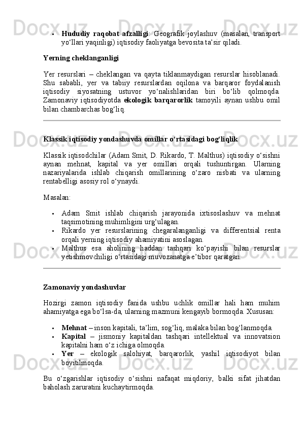  Hududiy   raqobat   afzalligi :   Geografik   joylashuv   (masalan,   transport
yo‘llari yaqinligi) iqtisodiy faoliyatga bevosita ta’sir qiladi.
Yerning cheklanganligi
Yer   resurslari   –   cheklangan   va   qayta   tiklanmaydigan   resurslar   hisoblanadi.
Shu   sababli,   yer   va   tabiiy   resurslardan   oqilona   va   barqaror   foydalanish
iqtisodiy   siyosatning   ustuvor   yo‘nalishlaridan   biri   bo‘lib   qolmoqda.
Zamonaviy   iqtisodiyotda   ekologik   barqarorlik   tamoyili   aynan   ushbu   omil
bilan chambarchas bog‘liq.
Klassik iqtisodiy yondashuvda omillar o‘rtasidagi bog‘liqlik
Klassik iqtisodchilar (Adam Smit, D. Rikardo, T. Malthus) iqtisodiy o‘sishni
aynan   mehnat,   kapital   va   yer   omillari   orqali   tushuntirgan.   Ularning
nazariyalarida   ishlab   chiqarish   omillarining   o‘zaro   nisbati   va   ularning
rentabelligi asosiy rol o‘ynaydi.
Masalan:
 Adam   Smit   ishlab   chiqarish   jarayonida   ixtisoslashuv   va   mehnat
taqsimotining muhimligini urg‘ulagan.
 Rikardo   yer   resurslarining   chegaralanganligi   va   differentsial   renta
orqali yerning iqtisodiy ahamiyatini asoslagan.
 Malthus   esa   aholining   haddan   tashqari   ko‘payishi   bilan   resurslar
yetishmovchiligi o‘rtasidagi muvozanatga e’tibor qaratgan.
Zamonaviy yondashuvlar
Hozirgi   zamon   iqtisodiy   fanida   ushbu   uchlik   omillar   hali   ham   muhim
ahamiyatga ega bo‘lsa-da, ularning mazmuni kengayib bormoqda. Xususan:
 Mehnat  – inson kapitali, ta’lim, sog‘liq, malaka bilan bog‘lanmoqda.
 Kapital   –   jismoniy   kapitaldan   tashqari   intellektual   va   innovatsion
kapitalni ham o‘z ichiga olmoqda.
 Yer   –   ekologik   salohiyat,   barqarorlik,   yashil   iqtisodiyot   bilan
boyitilmoqda.
Bu   o‘zgarishlar   iqtisodiy   o‘sishni   nafaqat   miqdoriy,   balki   sifat   jihatdan
baholash zaruratini kuchaytirmoqda. 