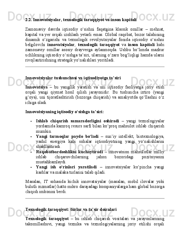 2.2. Innovatsiyalar, texnologik taraqqiyot va inson kapitali
Zamonaviy   davrda   iqtisodiy   o‘sishni   faqatgina   klassik   omillar   –   mehnat,
kapital va yer orqali izohlash  yetarli emas. Global raqobat, bozor talabining
dinamik   o‘zgarishi   va   texnologik   revolyutsiyalar   fonida   iqtisodiy   o‘sishni
belgilovchi   innovatsiyalar ,   texnologik   taraqqiyot   va   inson   kapitali   kabi
zamonaviy   omillar   asosiy   drayverga   aylanmoqda.   Ushbu   bo‘limda   mazkur
uchlikning iqtisodiy o‘sishga ta’siri, ularning o‘zaro bog‘liqligi hamda ularni
rivojlantirishning strategik yo‘nalishlari yoritiladi.
Innovatsiyalar tushunchasi va iqtisodiyotga ta’siri
Innovatsiya   –   bu   yangilik   yaratish   va   uni   iqtisodiy   faoliyatga   joriy   etish
orqali   yangi   qiymat   hosil   qilish   jarayonidir.   Bu   tushuncha   ixtiro   (yangi
g‘oya), uni tijoratlashtirish (bozorga chiqarish) va amaliyotda qo‘llashni o‘z
ichiga oladi.
Innovatsiyaning iqtisodiy o‘sishga ta’siri:
 Ishlab   chiqarish   samaradorligini   oshiradi   –   yangi   texnologiyalar
yordamida kamroq resurs sarfi bilan ko‘proq mahsulot ishlab chiqarish
mumkin.
 Yangi   tarmoqlar   paydo   bo‘ladi   –   sun’iy   intellekt,   biotexnologiya,
yashil   energiya   kabi   sohalar   iqtisodiyotning   yangi   yo‘nalishlarini
shakllantiradi.
 Raqobatbardoshlikni   kuchaytiradi   –   innovatsion   mahsulotlar   milliy
ishlab   chiqaruvchilarning   jahon   bozoridagi   pozitsiyasini
mustahkamlaydi.
 Yangi   ish   o‘rinlari   yaratiladi   –   innovatsiyalar   ko‘pincha   yangi
kasblar va malaka turlarini talab qiladi.
Masalan,   IT   sohasida   kichik   innovatsiyalar   (masalan,   mobil   ilovalar   yoki
bulutli xizmatlar) hatto mikro darajadagi kompaniyalarga ham global bozorga
chiqish imkonini berdi.
Texnologik taraqqiyot: turlar va ta’sir doiralari
Texnologik   taraqqiyot   –   bu   ishlab   chiqarish   vositalari   va   jarayonlarining
takomillashuvi,   yangi   texnika   va   texnologiyalarning   joriy   etilishi   orqali 