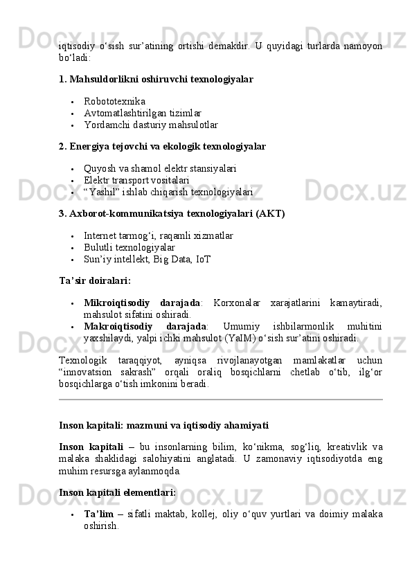iqtisodiy   o‘sish   sur’atining   ortishi   demakdir.   U   quyidagi   turlarda   namoyon
bo‘ladi:
1.  Mahsuldorlikni oshiruvchi texnologiyalar
 Robototexnika
 Avtomatlashtirilgan tizimlar
 Yordamchi dasturiy mahsulotlar
2.  Energiya tejovchi va ekologik texnologiyalar
 Quyosh va shamol elektr stansiyalari
 Elektr transport vositalari
 “Yashil” ishlab chiqarish texnologiyalari
3.  Axborot-kommunikatsiya texnologiyalari (AKT)
 Internet tarmog‘i, raqamli xizmatlar
 Bulutli texnologiyalar
 Sun’iy intellekt, Big Data, IoT
Ta’sir doiralari:
 Mikroiqtisodiy   darajada :   Korxonalar   xarajatlarini   kamaytiradi,
mahsulot sifatini oshiradi.
 Makroiqtisodiy   darajada :   Umumiy   ishbilarmonlik   muhitini
yaxshilaydi, yalpi ichki mahsulot (YaIM) o‘sish sur’atini oshiradi.
Texnologik   taraqqiyot,   ayniqsa   rivojlanayotgan   mamlakatlar   uchun
“innovatsion   sakrash”   orqali   oraliq   bosqichlarni   chetlab   o‘tib,   ilg‘or
bosqichlarga o‘tish imkonini beradi.
Inson kapitali: mazmuni va iqtisodiy ahamiyati
Inson   kapitali   –   bu   insonlarning   bilim,   ko‘nikma,   sog‘liq,   kreativlik   va
malaka   shaklidagi   salohiyatini   anglatadi.   U   zamonaviy   iqtisodiyotda   eng
muhim resursga aylanmoqda.
Inson kapitali elementlari:
 Ta’lim   –   sifatli   maktab,   kollej,   oliy   o‘quv   yurtlari   va   doimiy   malaka
oshirish. 