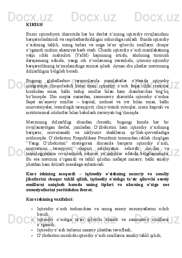 KIRISH
Bozor   iqtisodiyoti   sharoitida   har   bir   davlat   o‘zining   iqtisodiy   rivojlanishini
barqarorlashtirish va raqobatbardoshligini oshirishga intiladi. Bunda iqtisodiy
o‘sishning   tahlili,   uning   turlari   va   unga   ta’sir   qiluvchi   omillarni   chuqur
o‘rganish muhim ahamiyat kasb etadi. Chunki iqtisodiy o‘sish mamlakatning
yalpi   ichki   mahsuloti   (YaIM)   hajmining   ortishi,   aholining   turmush
darajasining   oshishi,   yangi   ish   o‘rinlarining   yaratilishi,   ijtimoiy-iqtisodiy
barqarorlikning ta’minlanishiga xizmat qiladi. Aynan shu jihatlar mavzuning
dolzarbligini belgilab beradi.
Bugungi   globallashuv   jarayonlarida   mamlakatlar   o‘rtasida   iqtisodiy
integratsiya   chuqurlashib   borar   ekan,   iqtisodiy   o‘sish   faqat   ichki   resurslar
hisobidan   emas,   balki   tashqi   omillar   bilan   ham   chambarchas   bog‘liq
bo‘lmoqda.   Shu   nuqtai   nazardan,   zamonaviy   sharoitda   iqtisodiy   o‘sishni
faqat   an’anaviy   omillar   –   kapital,   mehnat   va   yer   bilan   emas,   balki
innovatsiyalar, texnologik taraqqiyot, ilmiy-texnik yutuqlar, inson kapitali va
institutsional islohotlar bilan baholash zaruriyati tug‘ilmoqda.
Mavzuning   dolzarbligi   shundan   iboratki,   bugungi   kunda   har   bir
rivojlanayotgan   davlat,   jumladan   O‘zbekiston   ham   iqtisodiy   o‘sishning
barqaror,   muvozanatli   va   inklyuziv   shakllarini   qo‘llab-quvvatlashga
intilmoqda.  O‘zbekiston Respublikasi  Prezidenti tomonidan ishlab chiqilgan
“Yangi   O‘zbekiston”   strategiyasi   doirasida   barqaror   iqtisodiy   o‘sish,
innovatsion   taraqqiyot,   eksport   salohiyatini   oshirish,   ilm-fan   va
texnologiyalarni   rivojlantirish   ustuvor   yo‘nalishlar   sifatida   belgilanmoqda.
Bu   esa   mavzuni   o‘rganish   va   tahlil   qilishni   nafaqat   nazariy,   balki   amaliy
jihatdan ham dolzarb masalaga aylantiradi.
Kurs   ishining   maqsadi   –   iqtisodiy   o‘sishning   nazariy   va   amaliy
jihatlarini   chuqur   tahlil   qilish,   iqtisodiy   o‘sishga   ta’sir   qiluvchi   asosiy
omillarni   aniqlash   hamda   uning   tiplari   va   ularning   o‘ziga   xos
xususiyatlarini yoritishdan iborat.
Kurs ishining vazifalari :
 Iqtisodiy   o‘sish   tushunchasi   va   uning   asosiy   xususiyatlarini   ochib
berish;
 Iqtisodiy   o‘sishga   ta’sir   qiluvchi   klassik   va   zamonaviy   omillarni
o‘rganish;
 Iqtisodiy o‘sish turlarini nazariy jihatdan tavsiflash;
 O‘zbekiston misolida iqtisodiy o‘sish omillarini amaliy tahlil qilish; 