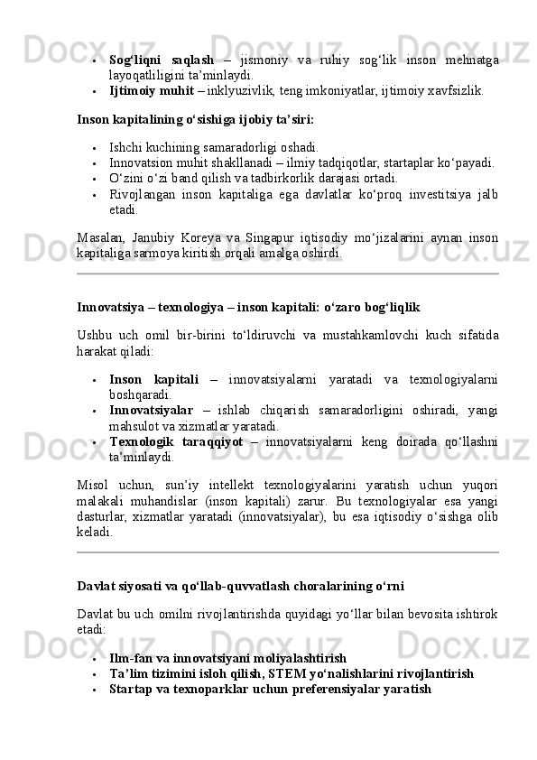  Sog‘liqni   saqlash   –   jismoniy   va   ruhiy   sog‘lik   inson   mehnatga
layoqatliligini ta’minlaydi.
 Ijtimoiy muhit  – inklyuzivlik, teng imkoniyatlar, ijtimoiy xavfsizlik.
Inson kapitalining o‘sishiga ijobiy ta’siri:
 Ishchi kuchining samaradorligi oshadi.
 Innovatsion muhit shakllanadi – ilmiy tadqiqotlar, startaplar ko‘payadi.
 O‘zini o‘zi band qilish va tadbirkorlik darajasi ortadi.
 Rivojlangan   inson   kapitaliga   ega   davlatlar   ko‘proq   investitsiya   jalb
etadi.
Masalan,   Janubiy   Koreya   va   Singapur   iqtisodiy   mo‘jizalarini   aynan   inson
kapitaliga sarmoya kiritish orqali amalga oshirdi.
Innovatsiya – texnologiya – inson kapitali: o‘zaro bog‘liqlik
Ushbu   uch   omil   bir-birini   to‘ldiruvchi   va   mustahkamlovchi   kuch   sifatida
harakat qiladi:
 Inson   kapitali   –   innovatsiyalarni   yaratadi   va   texnologiyalarni
boshqaradi.
 Innovatsiyalar   –   ishlab   chiqarish   samaradorligini   oshiradi,   yangi
mahsulot va xizmatlar yaratadi.
 Texnologik   taraqqiyot   –   innovatsiyalarni   keng   doirada   qo‘llashni
ta’minlaydi.
Misol   uchun,   sun’iy   intellekt   texnologiyalarini   yaratish   uchun   yuqori
malakali   muhandislar   (inson   kapitali)   zarur.   Bu   texnologiyalar   esa   yangi
dasturlar,   xizmatlar   yaratadi   (innovatsiyalar),   bu   esa   iqtisodiy   o‘sishga   olib
keladi.
Davlat siyosati va qo‘llab-quvvatlash choralarining o‘rni
Davlat bu uch omilni rivojlantirishda quyidagi yo‘llar bilan bevosita ishtirok
etadi:
 Ilm-fan va innovatsiyani moliyalashtirish
 Ta’lim tizimini isloh qilish, STEM yo‘nalishlarini rivojlantirish
 Startap va texnoparklar uchun preferensiyalar yaratish 