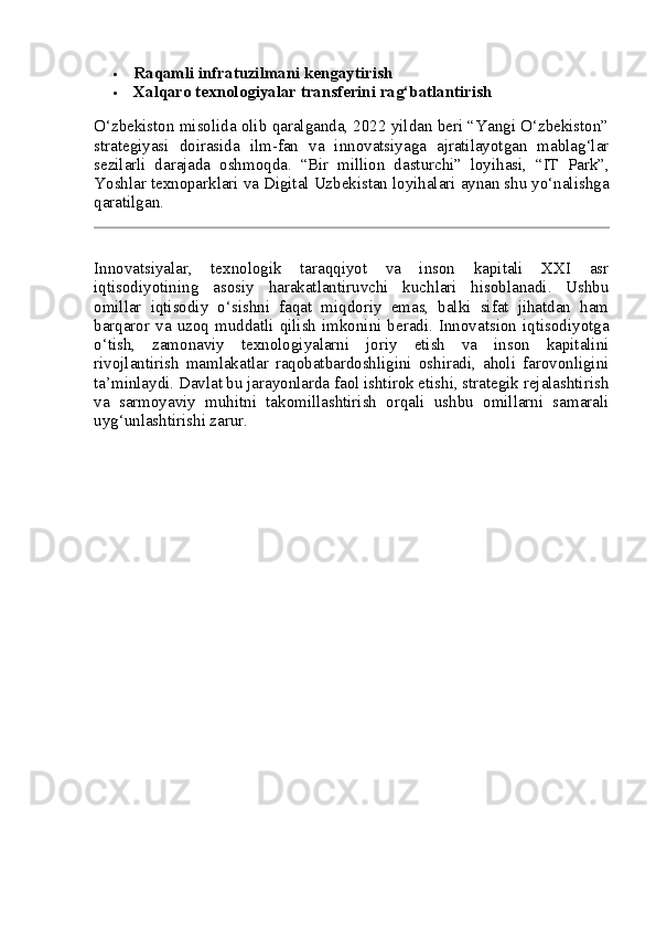  Raqamli infratuzilmani kengaytirish
 Xalqaro texnologiyalar transferini rag‘batlantirish
O‘zbekiston misolida olib qaralganda, 2022 yildan beri “Yangi O‘zbekiston”
strategiyasi   doirasida   ilm-fan   va   innovatsiyaga   ajratilayotgan   mablag‘lar
sezilarli   darajada   oshmoqda.   “Bir   million   dasturchi”   loyihasi,   “IT   Park”,
Yoshlar texnoparklari va Digital Uzbekistan loyihalari aynan shu yo‘nalishga
qaratilgan.
Innovatsiyalar,   texnologik   taraqqiyot   va   inson   kapitali   XXI   asr
iqtisodiyotining   asosiy   harakatlantiruvchi   kuchlari   hisoblanadi.   Ushbu
omillar   iqtisodiy   o‘sishni   faqat   miqdoriy   emas,   balki   sifat   jihatdan   ham
barqaror  va  uzoq  muddatli  qilish  imkonini  beradi.  Innovatsion  iqtisodiyotga
o‘tish,   zamonaviy   texnologiyalarni   joriy   etish   va   inson   kapitalini
rivojlantirish   mamlakatlar   raqobatbardoshligini   oshiradi,   aholi   farovonligini
ta’minlaydi. Davlat bu jarayonlarda faol ishtirok etishi, strategik rejalashtirish
va   sarmoyaviy   muhitni   takomillashtirish   orqali   ushbu   omillarni   samarali
uyg‘unlashtirishi zarur. 