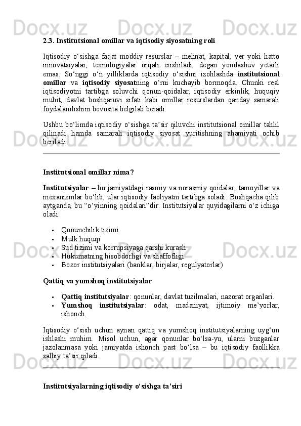 2.3. Institutsional omillar va iqtisodiy siyosatning roli
Iqtisodiy   o‘sishga   faqat   moddiy   resurslar   –   mehnat,   kapital,   yer   yoki   hatto
innovatsiyalar,   texnologiyalar   orqali   erishiladi,   degan   yondashuv   yetarli
emas.   So‘nggi   o‘n   yilliklarda   iqtisodiy   o‘sishni   izohlashda   institutsional
omillar   va   iqtisodiy   siyosat ning   o‘rni   kuchayib   bormoqda.   Chunki   real
iqtisodiyotni   tartibga   soluvchi   qonun-qoidalar,   iqtisodiy   erkinlik,   huquqiy
muhit,   davlat   boshqaruvi   sifati   kabi   omillar   resurslardan   qanday   samarali
foydalanilishini bevosita belgilab beradi.
Ushbu bo‘limda iqtisodiy o‘sishga ta’sir qiluvchi institutsional omillar tahlil
qilinadi   hamda   samarali   iqtisodiy   siyosat   yuritishning   ahamiyati   ochib
beriladi.
Institutsional omillar nima?
Institutsiyalar   – bu jamiyatdagi rasmiy va norasmiy qoidalar, tamoyillar va
mexanizmlar bo‘lib, ular iqtisodiy faoliyatni tartibga soladi. Boshqacha qilib
aytganda, bu “o‘yinning qoidalari”dir. Institutsiyalar quyidagilarni o‘z ichiga
oladi:
 Qonunchilik tizimi
 Mulk huquqi
 Sud tizimi va korrupsiyaga qarshi kurash
 Hukumatning hisobdorligi va shaffofligi
 Bozor institutsiyalari (banklar, birjalar, regulyatorlar)
Qattiq va yumshoq institutsiyalar
 Qattiq institutsiyalar : qonunlar, davlat tuzilmalari, nazorat organlari.
 Yumshoq   institutsiyalar :   odat,   madaniyat,   ijtimoiy   me’yorlar,
ishonch.
Iqtisodiy   o‘sish   uchun   aynan   qattiq   va   yumshoq   institutsiyalarning   uyg‘un
ishlashi   muhim.   Misol   uchun,   agar   qonunlar   bo‘lsa-yu,   ularni   buzganlar
jazolanmasa   yoki   jamiyatda   ishonch   past   bo‘lsa   –   bu   iqtisodiy   faollikka
salbiy ta’sir qiladi.
Institutsiyalarning iqtisodiy o‘sishga ta’siri 