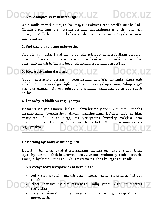 1.  Mulk huquqi va biznes faolligi
Aniq   mulk   huquqi   himoyasi   bo‘lmagan   jamiyatda   tadbirkorlik   sust   bo‘ladi.
Chunki   hech   kim   o‘z   investitsiyasining   xavfsizligiga   ishonch   hosil   qila
olmaydi.   Mulk   huquqining   kafolatlanishi   esa   xorijiy   investitsiyalar   oqimini
ham oshiradi.
2.  Sud tizimi va huquq ustuvorligi
Adolatli   va   mustaqil   sud   tizimi   bo‘lishi   iqtisodiy   munosabatlarni   barqaror
qiladi.   Sud   orqali   bitimlarni   bajarish,   qarzlarni   undirish   yoki   nizolarni   hal
qilish imkoniyati bo‘lmasa, bozor ishonchga asoslanmagan bo‘ladi.
3.  Korrupsiyaning darajasi
Yuqori   korrupsiya   darajasi   –   resurslarning   noto‘g‘ri   taqsimlanishiga   olib
keladi. Korrupsiyalashgan  iqtisodiyotda innovatsiyalarga emas, “aloqalarga”
sarmoya   qilinadi.   Bu   esa   iqtisodiy   o‘sishning   samarasiz   bo‘lishiga   sabab
bo‘ladi.
4.  Iqtisodiy erkinlik va regulyatsiya
Bozor iqtisodiyoti samarali ishlashi uchun iqtisodiy erkinlik muhim. Ortiqcha
litsenziyalash,   byurokratiya,   davlat   aralashuvining   ko‘pligi   tadbirkorlikni
susaytiradi.   Shu   bilan   birga,   regulyatsiyaning   butunlay   yo‘qligi   ham
bozorning   noaniqlik   bilan   to‘lishiga   olib   keladi.   Muhimi   –   muvozanatli
regulyatsiya.
Davlatning iqtisodiy o‘sishdagi roli
Davlat   –   bu   faqat   byudjet   xarajatlarini   amalga   oshiruvchi   emas,   balki
iqtisodiy   tizimni   shakllantiruvchi,   institutsional   muhitni   yaratib   beruvchi
asosiy subyektdir. Uning roli ikki asosiy yo‘nalishda ko‘zga tashlanadi:
1.  Makroiqtisodiy barqarorlikni ta’minlash
 Pul-kredit   siyosati:   inflyatsiyani   nazorat   qilish,   stavkalarni   tartibga
solish.
 Fiskal   siyosat:   byudjet   xarajatlari,   soliq   yengilliklari,   investitsiya
rag‘batlari.
 Valyuta   siyosati:   milliy   valyutaning   barqarorligi,   eksport-import
muvozanati. 
