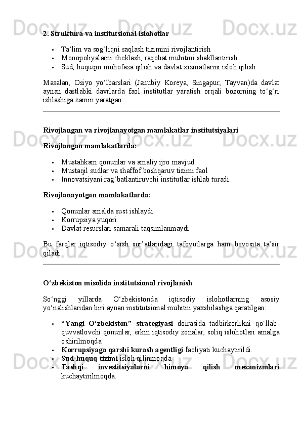 2.  Struktura va institutsional islohotlar
 Ta’lim va sog‘liqni saqlash tizimini rivojlantirish
 Monopoliyalarni cheklash, raqobat muhitini shakllantirish
 Sud, huquqni muhofaza qilish va davlat xizmatlarini isloh qilish
Masalan,   Osiyo   yo‘lbarslari   (Janubiy   Koreya,   Singapur,   Tayvan)da   davlat
aynan   dastlabki   davrlarda   faol   institutlar   yaratish   orqali   bozorning   to‘g‘ri
ishlashiga zamin yaratgan.
Rivojlangan va rivojlanayotgan mamlakatlar institutsiyalari
Rivojlangan mamlakatlarda:
 Mustahkam qonunlar va amaliy ijro mavjud
 Mustaqil sudlar va shaffof boshqaruv tizimi faol
 Innovatsiyani rag‘batlantiruvchi institutlar ishlab turadi
Rivojlanayotgan mamlakatlarda:
 Qonunlar amalda sust ishlaydi
 Korrupsiya yuqori
 Davlat resurslari samarali taqsimlanmaydi
Bu   farqlar   iqtisodiy   o‘sish   sur’atlaridagi   tafovutlarga   ham   bevosita   ta’sir
qiladi.
O‘zbekiston misolida institutsional rivojlanish
So‘nggi   yillarda   O‘zbekistonda   iqtisodiy   islohotlarning   asosiy
yo‘nalishlaridan biri aynan institutsional muhitni yaxshilashga qaratilgan:
 “Yangi   O‘zbekiston”   strategiyasi   doirasida   tadbirkorlikni   qo‘llab-
quvvatlovchi qonunlar, erkin iqtisodiy zonalar, soliq islohotlari amalga
oshirilmoqda.
 Korrupsiyaga qarshi kurash agentligi  faoliyati kuchaytirildi.
 Sud-huquq tizimi  isloh qilinmoqda.
 Tashqi   investitsiyalarni   himoya   qilish   mexanizmlari
kuchaytirilmoqda. 
