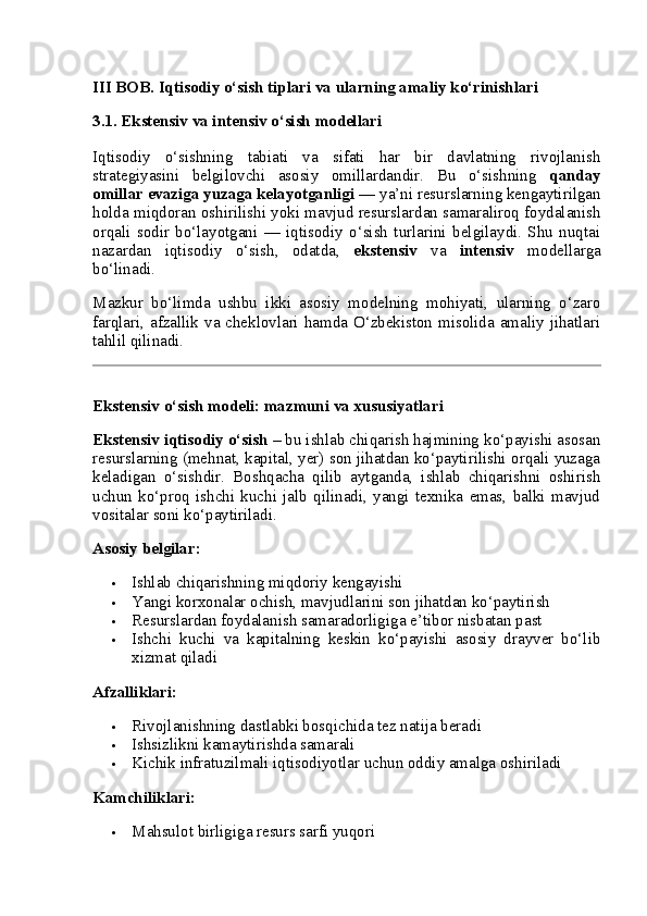 III BOB. Iqtisodiy o‘sish tiplari va ularning amaliy ko‘rinishlari
3.1. Ekstensiv va intensiv o‘sish modellari
Iqtisodiy   o‘sishning   tabiati   va   sifati   har   bir   davlatning   rivojlanish
strategiyasini   belgilovchi   asosiy   omillardandir.   Bu   o‘sishning   qanday
omillar evaziga yuzaga kelayotganligi  — ya’ni resurslarning kengaytirilgan
holda miqdoran oshirilishi yoki mavjud resurslardan samaraliroq foydalanish
orqali   sodir   bo‘layotgani   —   iqtisodiy   o‘sish   turlarini   belgilaydi.   Shu   nuqtai
nazardan   iqtisodiy   o‘sish,   odatda,   ekstensiv   va   intensiv   modellarga
bo‘linadi.
Mazkur   bo‘limda   ushbu   ikki   asosiy   modelning   mohiyati,   ularning   o‘zaro
farqlari, afzallik va cheklovlari hamda O‘zbekiston misolida amaliy jihatlari
tahlil qilinadi.
Ekstensiv o‘sish modeli: mazmuni va xususiyatlari
Ekstensiv iqtisodiy o‘sish  – bu ishlab chiqarish hajmining ko‘payishi asosan
resurslarning (mehnat, kapital, yer) son jihatdan ko‘paytirilishi orqali yuzaga
keladigan   o‘sishdir.   Boshqacha   qilib   aytganda,   ishlab   chiqarishni   oshirish
uchun   ko‘proq   ishchi   kuchi   jalb   qilinadi,   yangi   texnika   emas,   balki   mavjud
vositalar soni ko‘paytiriladi.
Asosiy belgilar:
 Ishlab chiqarishning miqdoriy kengayishi
 Yangi korxonalar ochish, mavjudlarini son jihatdan ko‘paytirish
 Resurslardan foydalanish samaradorligiga e’tibor nisbatan past
 Ishchi   kuchi   va   kapitalning   keskin   ko‘payishi   asosiy   drayver   bo‘lib
xizmat qiladi
Afzalliklari:
 Rivojlanishning dastlabki bosqichida tez natija beradi
 Ishsizlikni kamaytirishda samarali
 Kichik infratuzilmali iqtisodiyotlar uchun oddiy amalga oshiriladi
Kamchiliklari:
 Mahsulot birligiga resurs sarfi yuqori 
