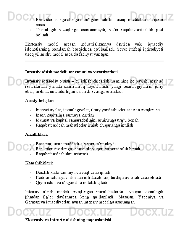  Resurslar   chegaralangan   bo‘lgani   sababli   uzoq   muddatda   barqaror
emas
 Texnologik   yutuqlarga   asoslanmaydi,   ya’ni   raqobatbardoshlik   past
bo‘ladi
Ekstensiv   model   asosan   industrializatsiya   davrida   yoki   iqtisodiy
islohotlarning   boshlanish   bosqichida   qo‘llaniladi.   Sovet   Ittifoqi   iqtisodiyoti
uzoq yillar shu model asosida faoliyat yuritgan.
Intensiv o‘sish modeli: mazmuni va xususiyatlari
Intensiv iqtisodiy o‘sish   – bu ishlab chiqarish hajmining ko‘payishi mavjud
resurslardan   yanada   samaraliroq   foydalanish,   yangi   texnologiyalarni   joriy
etish, mehnat unumdorligini oshirish evaziga erishiladi.
Asosiy belgilar:
 Innovatsiyalar, texnologiyalar, ilmiy yondashuvlar asosida rivojlanish
 Inson kapitaliga sarmoya kiritish
 Mehnat va kapital samaradorligini oshirishga urg‘u berish
 Raqobatbardosh mahsulotlar ishlab chiqarishga intilish
Afzalliklari:
 Barqaror, uzoq muddatli o‘sishni ta’minlaydi
 Resurslar cheklangan sharoitda yuqori samaradorlik beradi
 Raqobatbardoshlikni oshiradi
Kamchiliklari:
 Dastlab katta sarmoya va vaqt talab qiladi
 Kadrlar salohiyati, ilm-fan infratuzilmasi, boshqaruv sifati talab etiladi
 Qiyin isloh va o‘zgarishlarni talab qiladi
Intensiv   o‘sish   modeli   rivojlangan   mamlakatlarda,   ayniqsa   texnologik
jihatdan   ilg‘or   davlatlarda   keng   qo‘llaniladi.   Masalan,   Yaponiya   va
Germaniya iqtisodiyotlari aynan intensiv modelga asoslangan.
Ekstensiv va intensiv o‘sishning taqqoslanishi 