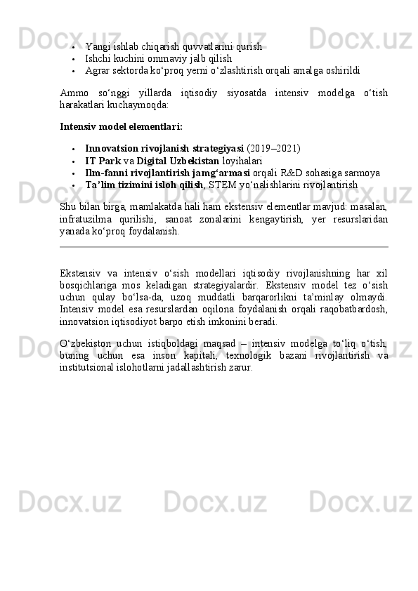  Yangi ishlab chiqarish quvvatlarini qurish
 Ishchi kuchini ommaviy jalb qilish
 Agrar sektorda ko‘proq yerni o‘zlashtirish orqali amalga oshirildi
Ammo   so‘nggi   yillarda   iqtisodiy   siyosatda   intensiv   modelga   o‘tish
harakatlari kuchaymoqda:
Intensiv model elementlari:
 Innovatsion rivojlanish strategiyasi  (2019–2021)
 IT Park  va  Digital Uzbekistan  loyihalari
 Ilm-fanni rivojlantirish jamg‘armasi  orqali R&D sohasiga sarmoya
 Ta’lim tizimini isloh qilish , STEM yo‘nalishlarini rivojlantirish
Shu bilan birga, mamlakatda hali ham ekstensiv elementlar mavjud: masalan,
infratuzilma   qurilishi,   sanoat   zonalarini   kengaytirish,   yer   resurslaridan
yanada ko‘proq foydalanish.
Ekstensiv   va   intensiv   o‘sish   modellari   iqtisodiy   rivojlanishning   har   xil
bosqichlariga   mos   keladigan   strategiyalardir.   Ekstensiv   model   tez   o‘sish
uchun   qulay   bo‘lsa-da,   uzoq   muddatli   barqarorlikni   ta’minlay   olmaydi.
Intensiv   model   esa   resurslardan   oqilona   foydalanish   orqali   raqobatbardosh,
innovatsion iqtisodiyot barpo etish imkonini beradi.
O‘zbekiston   uchun   istiqboldagi   maqsad   –   intensiv   modelga   to‘liq   o‘tish,
buning   uchun   esa   inson   kapitali,   texnologik   bazani   rivojlantirish   va
institutsional islohotlarni jadallashtirish zarur.